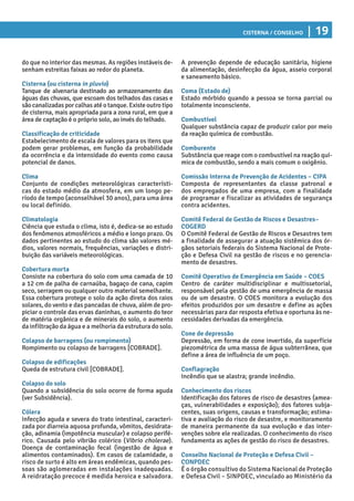 Cisterna / Conselho | 19
A prevenção depende de educação sanitária, higiene
da alimentação, desinfecção da água, asseio corporal
e saneamento básico.
Coma (Estado de)
Estado mórbido quando a pessoa se torna parcial ou
totalmente inconsciente.
Combustível
Qualquer substância capaz de produzir calor por meio
da reação química de combustão.
Comburente
Substância que reage com o combustível na reação quí-
mica de combustão, sendo a mais comum o oxigênio.
Comissão Interna de Prevenção de Acidentes – CIPA
Composta de representantes da classe patronal e
dos empregados de uma empresa, com a finalidade
de programar e fiscalizar as atividades de segurança
contra acidentes.
Comitê Federal de Gestão de Riscos e Desastres–
COGERD
O Comitê Federal de Gestão de Riscos e Desastres tem
a finalidade de assegurar a atuação sistêmica dos ór-
gãos setoriais federais do Sistema Nacional de Prote-
ção e Defesa Civil na gestão de riscos e no gerencia-
mento de desastres.
Comitê Operativo de Emergência em Saúde – COES
Centro de caráter multidisciplinar e multissetorial,
responsável pela gestão de uma emergência de massa
ou de um desastre. O COES monitora a evolução dos
efeitos produzidos por um desastre e define as ações
necessárias para dar resposta efetiva e oportuna às ne-
cessidades derivadas da emergência.
Cone de depressão
Depressão, em forma de cone invertido, da superfície
piezométrica de uma massa de água subterrânea, que
define a área de influência de um poço.
Conflagração
Incêndio que se alastra; grande incêndio.
Conhecimento dos riscos
Identificação dos fatores de risco de desastres (amea-
ças, vulnerabilidades e exposição); dos fatores subja-
centes, suas origens, causas e transformação; estima-
tiva e avaliação do risco de desastre, e monitoramento
de maneira permanente da sua evolução e das inter-
venções sobre ele realizadas. O conhecimento do risco
fundamenta as ações de gestão do risco de desastres.
Conselho Nacional de Proteção e Defesa Civil –
CONPDEC
É o órgão consultivo do Sistema Nacional de Proteção
e Defesa Civil – SINPDEC, vinculado ao Ministério da
do que no interior das mesmas. As regiões instáveis de-
senham estreitas faixas ao redor do planeta.
Cisterna (ou cisterna in pluvio)
Tanque de alvenaria destinado ao armazenamento das
águas das chuvas, que escoam dos telhados das casas e
sãocanalizadasporcalhasatéotanque.Existeoutrotipo
de cisterna, mais apropriada para a zona rural, em que a
área de captação é o próprio solo, ao invés do telhado.
Classificação de criticidade
Estabelecimento de escala de valores para os itens que
podem gerar problemas, em função da probabilidade
da ocorrência e da intensidade do evento como causa
potencial de danos.
Clima
Conjunto de condições meteorológicas característi-
cas do estado médio da atmosfera, em um longo pe-
ríodo de tempo (aconselhável 30 anos), para uma área
ou local definido.
Climatologia
Ciência que estuda o clima, isto é, dedica-se ao estudo
dos fenômenos atmosféricos a médio e longo prazo. Os
dados pertinentes ao estudo do clima são valores mé-
dios, valores normais, frequências, variações e distri-
buição das variáveis meteorológicas.
Cobertura morta
Consiste na cobertura do solo com uma camada de 10
a 12 cm de palha de carnaúba, bagaço de cana, capim
seco, serragem ou qualquer outro material semelhante.
Essa cobertura protege o solo da ação direta dos raios
solares, do vento e das pancadas de chuva, além de pro-
piciar o controle das ervas daninhas, o aumento do teor
de matéria orgânica e de minerais do solo, o aumento
da infiltração da água e a melhoria da estrutura do solo.
Colapso de barragens (ou rompimento)
Rompimento ou colapso de barragens [COBRADE].
Colapso de edificações
Queda de estrutura civil [COBRADE].
Colapso do solo
Quando a subsidência do solo ocorre de forma aguda
(ver Subsidência).
Cólera
Infecção aguda e severa do trato intestinal, caracteri-
zada por diarreia aquosa profunda, vômitos, desidrata-
ção, adinamia (impotência muscular) e colapso perifé-
rico. Causada pelo vibrião colérico (Vibrio cholerae).
Doença de contaminação fecal (ingestão de água e
alimentos contaminados). Em casos de calamidade, o
risco de surto é alto em áreas endêmicas, quando pes-
soas são aglomeradas em instalações inadequadas.
A reidratação precoce é medida heroica e salvadora.
 