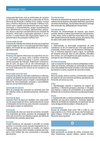 Conservação / Dado
Corrida de lama
Processo de movimento de massas de grande porte, com
extensoraiodealcanceealtopoderdestrutivo,queocorre
emáreasmontanhosas,nasencostasnaturaisouaolongo
dos cursos dos rios, deflagrado por chuvas fortes.
Corrida de massa
Processo de movimentação de massas, que ocorre
quando, devido a índices pluviométricos excepcionais,
o solo, lama, rocha ou detritos misturados com a água
têm comportamento de líquido viscoso, de extenso raio
de ação e alto poder destrutivo [COBRADE].
Corrosão
1. Deterioração ou destruição progressiva de uma
substância ou de um material por uma ação química,
provocada, muitas vezes, por fenômenos eletroquími-
cos. 2. Processo segundo o qual a água, na condição
de solvente universal, dilui os sais solúveis, liberados
das rochas, em consequência da ação mecânica, e os
transporta sob a forma de soluções.
Cortina atirantada
Laje ou conjunto de lajes ou placas justapostas e anco-
radas por tirantes, utilizadas na contenção de taludes.
Uma extremidade do tirante é fixada a uma área estável
do maciço e a outra, ao painel de concreto armado.
Cratera
Boca de vulcão, ativo ou extinto, constituindo a cavida-
de superior de uma chaminé vulcânica, geralmente em
forma de um tronco ou cone.
Crise
1. Manifestação violenta e repentina de ruptura de
equilíbrio. 2. Momento perigoso e decisivo. 3. Situação
que implica a ruptura da normalidade ou do equilíbrio
dinâmico de um sistema e favorece sua desorganização.
Crista
1. O ponto mais alto. 2. Aresta resultante da união de duas
vertentes por sua parte superior. 3. Aumento rápido do
débito de um fluido em movimento, em particular de um
curso de água (crista da onda). 4. Cheia de um rio.
Cumulonimbus
Nuvem de trovoada; base entre 700 e 1.500 m, com
topo próximo a 24 e 35 km de altura; são formadas por
gotas d’água, cristais de gelo, gotas superesfriadas,
flocos de neve e granizo.
D
Dado climatológico
Dado pertinente ao estudo do clima, incluindo rela-
ções estatísticas, valores médios, valores normais,
Integração Nacional, com as atribuições de: auxiliar
na formulação, implementação e execução do Plano
Nacional de Proteção e Defesa Civil; propor normas
para a Política Nacional de Proteção e Defesa Civil,
assim como expedir procedimentos para sua imple-
mentação, e monitoramento; propor procedimentos
para atendimento a crianças, adolescentes, gestan-
tes, idosos e pessoas com deficiência em situação de
desastre, observada a legislação aplicável; e acom-
panhar o cumprimento das disposições legais e re-
gulamentares de proteção e defesa civil.
Conservação do solo
Conjunto de métodos de manejo do solo que propiciam
a preservação do solo e a recuperação das áreas degra-
dadas, em função de sua capacidade de uso e utiliza-
ção adequados.
Contaminação
Presença de agente infeccioso na superfície do cor-
po, em roupas, na água, leite e demais alimentos,
em material médico-cirúrgico e outros, potencial-
mente causador de infecção. Pode haver contamina-
ção do solo, da água e do ar. Há contaminação ra-
dioativa quando há deposição de material radioativo
em local onde possa ser nocivo ao ser humano e ao
ambiente.
Construção social do risco
Conjunto de práticas e decisões individuais e coletivas,
próprias de padrões de desenvolvimento não sustentá-
veis, que contribuem para a criação e consolidação de
fatores de risco (exposição, ameaças e vulnerabilida-
des) em um território determinado.
Contenção de encosta
Obra de proteção das encostas ou vertentes que tem
por objetivo evitar os desmoronamentos, deslizamen-
tos etc.
Controle de água
Controle físico de água por medidas, tais como práti-
cas de conservação em terra, melhoramento de canais
e instalações de estruturas, para retardar o escoamen-
to de água e captar os sedimentos.
Convecção
Transmissão de calor por meio de correntes circulató-
rias originadas da fonte; processo de propagação de
calor que se verifica nos líquidos e gases, por efeito do
movimento das camadas aquecidas.
Corrasão
Erosão mecânica, em oposição à corrosão ou erosão
química. A corrasão ocorre quando fragmentos de ro-
chas ou areias, em suspensão no caudal, em regime
turbilhonar, atritam sobre camadas rochosas das mar-
gens e dos fundos dos rios, provocando a escavação
das mesmas.
 