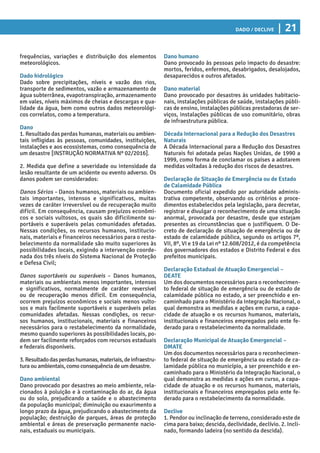 Dado / Declive | 21
Dano humano
Dano provocado às pessoas pelo impacto do desastre:
mortos, feridos, enfermos, desabrigados, desalojados,
desaparecidos e outros afetados.
Dano material
Dano provocado por desastres às unidades habitacio-
nais, instalações públicas de saúde, instalações públi-
cas de ensino, instalações públicas prestadoras de ser-
viços, instalações públicas de uso comunitário, obras
de infraestrutura pública.
Década Internacional para a Redução dos Desastres
Naturais
A Década Internacional para a Redução dos Desastres
Naturais foi adotada pelas Nações Unidas, de 1990 a
1999, como forma de conclamar os países a adotarem
medidas voltadas à redução dos riscos de desastres.
Declaração de Situação de Emergência ou de Estado
de Calamidade Pública
Documento oficial expedido por autoridade adminis-
trativa competente, observando os critérios e proce-
dimentos estabelecidos pela legislação, para decretar,
registrar e divulgar o reconhecimento de uma situação
anormal, provocada por desastre, desde que estejam
presentes as circunstâncias que o justifiquem. O De-
creto de declaração de situação de emergência ou de
estado de calamidade pública, segundo os artigos 7º,
VII, 8º, VI e 19 da Lei nº 12.608/2012, é da competência
dos governadores dos estados e Distrito Federal e dos
prefeitos municipais.
Declaração Estadual de Atuação Emergencial –
DEATE
Um dos documentos necessários para o reconhecimen-
to federal de situação de emergência ou de estado de
calamidade pública no estado, a ser preenchido e en-
caminhado para o Ministério da Integração Nacional, o
qual demonstra as medidas e ações em curso, a capa-
cidade de atuação e os recursos humanos, materiais,
institucionais e financeiros empregados pelo ente fe-
derado para o restabelecimento da normalidade.
Declaração Municipal de Atuação Emergencial –
DMATE
Um dos documentos necessários para o reconhecimen-
to federal de situação de emergência ou estado de ca-
lamidade pública no município, a ser preenchido e en-
caminhado para o Ministério da Integração Nacional, o
qual demonstra as medidas e ações em curso, a capa-
cidade de atuação e os recursos humanos, materiais,
institucionais e financeiros empregados pelo ente fe-
derado para o restabelecimento da normalidade.
Declive
1. Pendor ou inclinação de terreno, considerado este de
cima para baixo; descida, declividade, declívio. 2. Incli-
nado, formando ladeira (no sentido da descida).
frequências, variações e distribuição dos elementos
meteorológicos.
Dado hidrológico
Dado sobre precipitações, níveis e vazão dos rios,
transporte de sedimentos, vazão e armazenamento de
água subterrânea, evapotranspiração, armazenamento
em vales, níveis máximos de cheias e descargas e qua-
lidade da água, bem como outros dados meteorológi-
cos correlatos, como a temperatura.
Dano
1. Resultado das perdas humanas, materiais ou ambien-
tais infligidas às pessoas, comunidades, instituições,
instalações e aos ecossistemas, como consequência de
um desastre [INSTRUÇÃO NORMATIVA Nº 02/2016].
2. Medida que define a severidade ou intensidade da
lesão resultante de um acidente ou evento adverso. Os
danos podem ser considerados:
Danos Sérios – Danos humanos, materiais ou ambien-
tais importantes, intensos e significativos, muitas
vezes de caráter irreversível ou de recuperação muito
difícil. Em consequência, causam prejuízos econômi-
cos e sociais vultosos, os quais são dificilmente su-
portáveis e superáveis pelas comunidades afetadas.
Nessas condições, os recursos humanos, institucio-
nais, materiais e financeiros necessários para o resta-
belecimento da normalidade são muito superiores às
possibilidades locais, exigindo a intervenção coorde-
nada dos três níveis do Sistema Nacional de Proteção
e Defesa Civil;
Danos suportáveis ou superáveis – Danos humanos,
materiais ou ambientais menos importantes, intensos
e significativos, normalmente de caráter reversível
ou de recuperação menos difícil. Em consequência,
ocorrem prejuízos econômicos e sociais menos vulto-
sos e mais facilmente suportáveis e superáveis pelas
comunidades afetadas. Nessas condições, os recur-
sos humanos, institucionais, materiais e financeiros
necessários para o restabelecimento da normalidade,
mesmo quando superiores às possibilidades locais, po-
dem ser facilmente reforçados com recursos estaduais
e federais disponíveis.
3.Resultadodasperdashumanas,materiais,deinfraestru-
tura ou ambientais, como consequência de um desastre.
Dano ambiental
Dano provocado por desastres ao meio ambiente, rela-
cionados à poluição e à contaminação do ar, da água
ou do solo, prejudicando a saúde e o abastecimento
da população municipal; diminuição ou exaurimento a
longo prazo da água, prejudicando o abastecimento da
população; destruição de parques, áreas de proteção
ambiental e áreas de preservação permanente nacio-
nais, estaduais ou municipais.
 