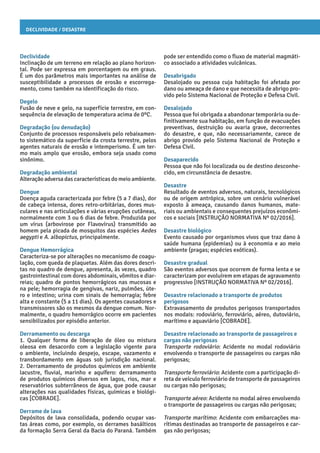 Declividade / Desastre
pode ser entendido como o fluxo de material magmáti-
co associado a atividades vulcânicas.
Desabrigado
Desalojado ou pessoa cuja habitação foi afetada por
dano ou ameaça de dano e que necessita de abrigo pro-
vido pelo Sistema Nacional de Proteção e Defesa Civil.
Desalojado
Pessoa que foi obrigada a abandonar temporária ou de-
finitivamente sua habitação, em função de evacuações
preventivas, destruição ou avaria grave, decorrentes
do desastre, e que, não necessariamente, carece de
abrigo provido pelo Sistema Nacional de Proteção e
Defesa Civil.
Desaparecido
Pessoa que não foi localizada ou de destino desconhe-
cido, em circunstância de desastre.
Desastre
Resultado de eventos adversos, naturais, tecnológicos
ou de origem antrópica, sobre um cenário vulnerável
exposto à ameaça, causando danos humanos, mate-
riais ou ambientais e consequentes prejuízos econômi-
cos e sociais [INSTRUÇÃO NORMATIVA Nº 02/2016].
Desastre biológico
Evento causado por organismos vivos que traz dano à
saúde humana (epidemias) ou à economia e ao meio
ambiente (pragas; espécies exóticas).
Desastre gradual
São eventos adversos que ocorrem de forma lenta e se
caracterizam por evoluírem em etapas de agravamento
progressivo [INSTRUÇÃO NORMATIVA Nº 02/2016].
Desastre relacionado a transporte de produtos
perigosos
Extravasamento de produtos perigosos transportados
nos modais: rodoviário, ferroviário, aéreo, dutoviário,
marítimo e aquaviário [COBRADE].
Desastre relacionado ao transporte de passageiros e
cargas não perigosas
Transporte rodoviário: Acidente no modal rodoviário
envolvendo o transporte de passageiros ou cargas não
perigosas;
Transporte ferroviário: Acidente com a participação di-
reta de veículo ferroviário de transporte de passageiros
ou cargas não perigosas;
Transporte aéreo: Acidente no modal aéreo envolvendo
o transporte de passageiros ou cargas não perigosas;
Transporte marítimo: Acidente com embarcações ma-
rítimas destinadas ao transporte de passageiros e car-
gas não perigosas;
Declividade
Inclinação de um terreno em relação ao plano horizon-
tal. Pode ser expressa em porcentagem ou em graus.
É um dos parâmetros mais importantes na análise de
susceptibilidade a processos de erosão e escorrega-
mento, como também na identificação do risco.
Degelo
Fusão de neve e gelo, na superfície terrestre, em con-
sequência de elevação de temperatura acima de 0ºC.
Degradação (ou denudação)
Conjunto de processos responsáveis pelo rebaixamen-
to sistemático da superfície da crosta terrestre, pelos
agentes naturais de erosão e intemperismo. É um ter-
mo mais amplo que erosão, embora seja usado como
sinônimo.
Degradação ambiental
Alteração adversa das características do meio ambiente.
Dengue
Doença aguda caracterizada por febre (5 a 7 dias), dor
de cabeça intensa, dores retro-orbitárias, dores mus-
culares e nas articulações e várias erupções cutâneas,
normalmente com 3 ou 6 dias de febre. Produzida por
um vírus (arbovirose por Flavovírus) transmitido ao
homem pela picada de mosquitos das espécies Aedes
aegypti e A. albopictus, principalmente.
Dengue Hemorrágica
Caracteriza-se por alterações no mecanismo de coagu-
lação, com queda de plaquetas. Além das dores descri-
tas no quadro de dengue, apresenta, às vezes, quadro
gastrointestinal com dores abdominais, vômitos e diar-
reias; quadro de pontos hemorrágicos nas mucosas e
na pele; hemorragia de gengivas, nariz, pulmões, úte-
ro e intestino; urina com sinais de hemorragia; febre
alta e constante (5 a 11 dias). Os agentes causadores e
transmissores são os mesmos da dengue comum. Nor-
malmente, o quadro hemorrágico ocorre em pacientes
sensibilizados por episódio anterior.
Derramamento ou descarga
1. Qualquer forma de liberação de óleo ou mistura
oleosa em desacordo com a legislação vigente para
o ambiente, incluindo despejo, escape, vazamento e
transbordamento em águas sob jurisdição nacional.
2. Derramamento de produtos químicos em ambiente
lacustre, fluvial, marinho e aquífero: derramamento
de produtos químicos diversos em lagos, rios, mar e
reservatórios subterrâneos de água, que pode causar
alterações nas qualidades físicas, químicas e biológi-
cas [COBRADE].
Derrame de lava
Depósitos de lava consolidada, podendo ocupar vas-
tas áreas como, por exemplo, os derrames basálticos
da formação Serra Geral da Bacia do Paraná. Também
 