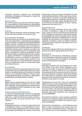 Desastre / Deslizamento | 23
(desnutrição, sede), por doenças metabólicas ou pela
combinação desses fatores. Pode causar danos irrever-
síveis e morte a crianças ou a pessoas debilitadas. As
desidratações podem ser: moderadas, quando a perda
de líquidos é de até 10%; médias, quando acima do ní-
vel de 10% até um limite máximo de 15%; e severas,
quando acima do nível de 15%.
Desigualdade social
Relativo a processos relacionais sociais com o efeito
de limitar ou prejudicar o status de um determinado
grupo, classe ou círculo social (acesso aos direitos de
voto, à liberdade de expressão, à extensão dos direitos
de propriedade e de acesso à educação, saúde, moradia
de qualidade). Além de que também pode ser visto na
qualidade da vida familiar e da vizinhança, ocupação,
satisfação no trabalho e acesso ao crédito. Se estas di-
visões econômicas endurecem, elas podem levar à de-
sigualdade social.
Desinfecção
Destruição de agentes infecciosos situados fora do or-
ganismo, por ação de agentes químicos ou físicos.
Desinfestação
Eliminação ou destruição de metazoários, especial-
mente artrópodes, da superfície corporal do hospedei-
ro, de suas roupas ou do meio ambiente, por qualquer
processo físico, químico ou biológico.
Deslizamento
Fenômeno provocado pelo escorregamento de mate-
riais sólidos, como solos, rochas, vegetação ou ma-
terial de construção ao longo de terrenos inclinados,
pendentes ou escarpas. Caracteriza-se por movimen-
tos gravitacionais de massa que ocorrem de forma rá-
pida, cuja superfície de ruptura é nitidamente definida
por limites laterais e profundos, bem caracterizados.
A geometria dos movimentos é definida, assumindo a
forma de cunha, planar ou circular.
Deslizamentos de solo e/ou rocha: são movimentos
rápidos de solo ou rocha, apresentando superfície de
ruptura bem definida, de duração relativamente curta,
de massas de terreno geralmente bem definidas quan-
to ao seu volume, cujo centro de gravidade se desloca
para baixo e para fora do talude. Frequentemente, os
primeiros sinais desse movimento são a presença de
fissuras [COBRADE];
Deslizamento rotacional – ocorre quando a superfície
de ruptura é curvada no sentido superior (em forma de
colher) com movimento rotatório em materiais super-
ficiais homogêneos;
Deslizamento translacional – o mais frequente entre
todos os tipos de movimentos de massa, ocorre em
uma superfície relativamente plana e associada a so-
los ou manto raso de rochas alteradas. As superfícies
Transporte aquaviário: Acidente com embarcações
destinadas ao transporte de passageiros e cargas não
perigosas [COBRADE].
Desastre súbito
São eventos adversos que ocorrem de forma inespera-
da e surpreendente, caracterizados pela velocidade de
evolução e pela violência dos eventos causadores [INS-
TRUÇÃO NORMATIVA Nº 02/2016].
Desbordo
Ato ou efeito de desbordar, encher em demasia, trans-
bordar, extravasar, quando o rio sai de seu leito.
Desenvolvimento sustentável
Desenvolvimento que satisfaz às necessidades do pre-
sente sem comprometer a capacidade das gerações fu-
turas de satisfazer suas próprias necessidades [UNISDR,
2009]. O conceito e a prática do desenvolvimento sus-
tentável apontam, basicamente, para a harmonia e a
integração das pautas do desenvolvimento econômico,
ambiental e humano, para o presente e as futuras ge-
rações. O desenvolvimento, para ser sustentável, deve
pautar suas políticas e ações na erradicação ou redu-
ção das condições de vulnerabilidade social, econômi-
ca, política e ambiental e no ordenamento territorial,
possibilitando o acesso a condições de vida digna e
segura, para todos os setores sociais, políticos e cul-
turais. O caminho para o desenvolvimento sustentável
deve ser traçado pelo acesso ao cumprimento pleno
dos direitos humanos.
Desertificação
Processo de redução ou destruição progressiva do po-
tencial biótico de uma determinada área, que tende a
atingir as condições de deserto, resultante da ação do
homem ou das condições climáticas. Provoca a dete-
rioração generalizada dos ecossistemas, reduzindo ou
exterminando a produção animal ou vegetal.
Deserto
Região natural caracterizada por um clima de aridez
quase absoluta (nível de umidade em torno de 10%),
fraca vegetação, solos impróprios para cultura (areno-
sos ou pedregosos), difíceis condições de vida e baixa
densidade populacional.
Desflorestamento (ou desmatamento)
1. Processo de supressão total ou parcial da vegetação
de pequeno, médio ou grande porte, em uma determi-
nada área. 2. Ação do homem que resulta na destrui-
ção das florestas, com graves prejuízos para o meio
ambiente.
Desidratação
Depleção do organismo, com graves repercussões para
o metabolismo celular, em consequência do incre-
mento das perdas líquidas (diarreias, vômitos, febre e
transpiração intensificada), por ingresso insuficiente
 