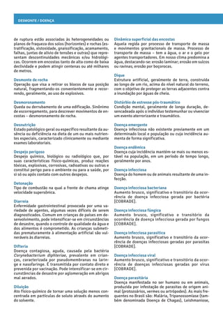 Desmonte / Doença
Dinâmica superficial das encostas
Aquela regida por processo de transporte de massa
e movimentos gravitacionais de massa. Processo de
transporte de massa – tem a água, o ar e o gelo por
agentes transportadores. Em nosso clima predomina a
água, destacando-se: erosão laminar; erosão em sulcos
ou ravinas; erosão por boçorocas.
Dique
Estrutura artificial, geralmente de terra, construída
ao longo de um rio, acima do nível natural do terreno,
com o objetivo de proteger as terras adjacentes contra
a inundação por águas de cheia.
Distúrbio de estresse pós-traumático
Condição mental, geralmente de longa duração, de-
sencadeada após o indivíduo testemunhar ou vivenciar
um evento aterrorizante e traumático.
Doença emergente
Doença infecciosa não existente previamente em um
determinado local e população ou cuja incidência au-
menta de forma significativa.
Doença endêmica
Doença cuja incidência mantém-se mais ou menos es-
tável na população, em um período de tempo longo,
geralmente por anos.
Doença infecciosa
Doença do homem ou de animais resultante de uma in-
fecção.
Doença infecciosa bacteriana
Aumento brusco, significativo e transitório da ocor-
rência de doença infecciosa gerada por bactéria
[COBRADE].
Doença infecciosa fúngica
Aumento brusco, significativo e transitório da
ocorrência de doença infecciosa gerada por fungos
[COBRADE].
Doença infecciosa parasítica
Aumento brusco, significativo e transitório da ocor-
rência de doenças infecciosas geradas por parasitas
[COBRADE].
Doença infecciosa viral
Aumento brusco, significativo e transitório da ocor-
rência de doenças infecciosas geradas por vírus
[COBRADE].
Doença parasitária
Doença manifestada no ser humano ou em animais,
produzida por infestação de parasitas de origem ani-
mal (protozoários, vermes ou artrópodes). As mais fre-
quentes no Brasil são: Malária, Tripanossomíase (tam-
bém denominada Doença de Chagas), Leishmaniose,
de ruptura estão associadas às heterogeneidades ou
planos de fraqueza dos solos (horizontes) e rochas (es-
tratificação, xistosidade, gnaissificação, acamamento,
falhas, juntas de alívio de tensões e outras) que repre-
sentam descontinuidades mecânicas e/ou hidrológi-
cas. Ocorrem em encostas tanto de alta como de baixa
declividade e podem atingir centenas ou até milhares
de metros.
Desmonte de rocha
Operação que visa a retirar os blocos de sua posição
natural, fragmentando-os convenientemente e recor-
rendo, geralmente, ao uso de explosivos.
Desmoronamento
Queda ou derrubamento de uma edificação. Sinônimo
de escorregamento, para descrever movimentos de en-
costas – desmoronamento de rocha.
Desnutrição
Estado patológico geral ou específico resultante da au-
sência ou deficiência na dieta de um ou mais nutrien-
tes especiais, caracterizado clinicamente ou mediante
exames laboratoriais.
Despejo perigoso
Despejo químico, biológico ou radiológico que, por
suas características físico-químicas, produz reações
tóxicas, explosivas, corrosivas, radioativas ou outras e
constitui perigo para o ambiente ou para a saúde, por
si só ou após contato com outros despejos.
Detonação
Tipo de combustão na qual a frente de chama atinge
velocidade supersônica.
Diarreia
Enfermidade gastrointestinal provocada por uma va-
riedade de agentes, algumas vezes difíceis de serem
diagnosticados. Comum em crianças de países em de-
senvolvimento, pode intensificar-se em circunstâncias
de desastre, quando o controle de qualidade da água e
dos alimentos é comprometido. As crianças submeti-
das prematuramente à alimentação artificial são vul-
neráveis às diarreias.
Difteria
Doença contagiosa, aguda, causada pela bactéria
Corynebacterium diphteriae, prevalente em crian-
ças, caracterizada por pseudomembranas na larin-
ge e nasofaringe. É transmitida por contato direto e
prevenida por vacinação. Pode intensificar-se em cir-
cunstâncias de desastre por aglomeração em abrigos
mal aerados.
Diluição
Ato físico-químico de tornar uma solução menos con-
centrada em partículas de soluto através do aumento
do solvente.
 