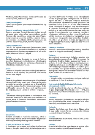 Doença / Endemia | 25
superfície do Oceano Pacífico e causa alterações no
padrão de precipitação e temperatura em diversas
regiões da Terra. 2. Interação complexa do Oceano
Pacífico tropical e a atmosfera global que resulta em
episódios cíclicos (cada 2 a 7 anos e se desenvolve
numa sequência de eventos com aproximadamen-
te 18 meses de duração) de mudanças nos padrões
oceânicos e meteorológicos em diversas partes do
mundo, frequentemente com impactos considerá-
veis durante vários meses, tais como alterações no
hábitat marinho, precipitações, inundações, secas
e mudanças nos padrões das tormentas. Estabele-
cimento de um gradiente térmico, por aquecimento
de águas superficiais das porções sul dos Oceanos
Índico e Pacífico.
Emanação vulcânica
Produtos e materiais vulcânicos lançados na atmosfera
a partir de erupções vulcânicas [COBRADE].
Embargo
No âmbito da segurança do trabalho, regulado pela
Norma Regulamentadora 3, do MTPS, o embargo é a
paralização de obras (todo e qualquer serviço de en-
genharia de construção, montagem, instalação, manu-
tenção ou reforma) da construção civil. É uma medida
extrema de urgência e somente deve ser adotada quan-
do se constata risco grave e iminente, ou seja, risco de
lesão grave à integridade física do cidadão ou sua mor-
te [NR 3 – Portaria 3.214/78 – MTE].
Emergência
1. Situação crítica; acontecimento perigoso ou fortui-
to; incidente. 2. Caso de urgência.
Emergência de Saúde Pública de Relevância
Internacional – ESPRI
Evento, geralmente de natureza infecciosa, designa-
do pela Organização Mundial da Saúde – OMS, que
requer uma resposta internacional coordenada para
seu controle.
Encefalite
Doença neurológica grave causada por reação inflama-
tória do tecido cerebral, como consequência de infec-
ções virais, microbianas ou por parasitos.
Enchente
Elevação do nível de água de um curso d’água, acima
de sua vazão normal. Termo normalmente utilizado
como sinônimo de inundação.
Encosta
Declive nos flancos de um morro, colina ou serra. O mes-
mo que vertente.
Endemia
Ocorrência habitual de uma doença ou agente infec-
cioso em uma área geográfica determinada.
Amebíase, Esquistossomíase, outras verminoses, Es-
cabiose (sarna), Pediculose (piolho).
Doença reemergente
Doença que reaparece após um período de declínio sig-
nificativo.
Doenças sexualmente transmissíveis – DST
Doenças venéreas. Transmitidas por contato sexual,
são as de maior potencial de transmissão do mundo.
Algumas são específicas, outras não específicas e
compreendem a gonorreia, a sífilis, o cancro mole, a
tricomoníase, a candidíase, o linfogranuloma venéreo,
uretrites inespecíficas, SIDA, hepatite B e outras.
Doença transmissível
Causada por agentes infecciosos (microbianos), como
vírus e bactérias, que pode se disseminar na população
humana por contato direto entre pessoas ou por outros
meios, tais como vetores e a água.
Dolina
Cavidade natural ou depressão em forma de funil, na
superfície do solo, em região de rochas calcárias, pro-
duzida pela dissolução das rochas ou pelo colapso de
tetos de cavernas subterrâneas.
Dreno
Conduto ou pequeno canal pelo qual a água é removida
do solo ou de um aquífero, por gravidade, a fim de con-
trolar o nível d’água.
Duna
Elevação formada pelo acúmulo de areia, originada pelo
transporte eólico em locais onde existem areias soltas
sem cobertura vegetal cerrada, o que se dá geralmente
nas praias ou desertos. Nos locais em processos de de-
sertificação, o avanço das dunas pode significar gran-
des prejuízos, devido à perda de território ocupável.
Duto
Conjunto de tubos ligados entre si, incluindo os com-
ponentes, destinado ao transporte ou transferência de
fluidos, entre as fronteiras de unidades operacionais
geograficamente distintas.
E
Ecossistema
Também chamado de “sistema ecológico”, refere-se
à associação natural entre comunidades de plantas e
animais que interagem em equilíbrio dinâmico.
El Niño ou Oscilação Sul (ENOS)
1. Fenômeno que provoca alterações significativas,
de curta duração, na distribuição da temperatura na
 