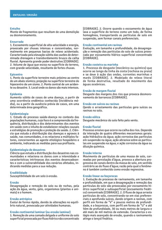 Entulho / Erosão
[COBRADE]. 2. Ocorre quando o escoamento de água
lava a superfície do terreno como um todo, de forma
homogênea, transportando as partículas de solo em
suspensão, sem formar canais preferenciais.
Erosão continental em ravinas
Evolução, em tamanho e profundidade, da desagrega-
ção e remoção das partículas do solo de sulcos provo-
cada por escoamento hídrico superficial concentrado
[COBRADE].
Erosão costeira ou marinha
1. Processo de desgaste (mecânico ou químico) que
ocorre ao longo da linha da costa (rochosa ou praia)
e se deve à ação das ondas, correntes marinhas e
marés [COBRADE]. 2. Modelado do relevo litoral
de forma destrutiva, resultado do movimento das
águas oceânicas.
Erosão de margem fluvial
Desgaste das margens dos rios que provoca desmoro-
namento de barrancos [COBRADE].
Erosão em sulcos ou ravinas
Qando o arrastamento das partículas gera sulcos ou
ravinas no solo.
Erosão eólica
Desgaste mecânico do solo feito pelo vento.
Erosão fluvial
Processo erosivo que ocorre na calha dos rios. Depende
da interação de quatro diferentes mecanismos gerais:
ação hidráulica da água; ação corrosiva das partículas
em suspensão na água; ação abrasiva sobre as partícu-
las em suspensão na água; e ação corrosiva da água ou
diluição química.
Erosão interna
Movimento de partículas de uma massa de solo, car-
readas por percolação d’água, provoca a abertura pro-
gressiva de canais dentro da massa de solo, em sentido
contrário ao do fluxo d’água; razão pela qual o fenôme-
no é também conhecido como erosão regressiva.
Erosão linear ou boçorocas
1. Evolução do processo de ravinamento, em tamanho
e profundidade, em que a desagregação e remoção das
partículas do solo são provocadas por escoamento hí-
drico superficial e subsuperficial (escoamento freáti-
co) concentrado [COBRADE]. 2. O fluxo de água arrasta
partículas de solo, concentrando-se em vias preferen-
ciais e aprofunda sulcos, dando origem a ravinas, com
perfil em forma de “V” e poucos metros de profundi-
dade, e a boçorocas, com perfil em forma de “U” e até
50m de profundidade, 30 ou mais metros de largura e
até mais de mil metros de extensão. Caracteriza o es-
tágio mais avançado de erosão, quando o ravinamento
atinge o lençol freático.
Entulho
Monte de fragmentos que resultam de uma demolição
ou desmoronamento.
Enxurrada
1. Escoamento superficial de alta velocidade e energia,
provocado por chuvas intensas e concentradas, nor-
malmente em pequenas bacias de relevo acidentado.
Caracterizada pela elevação súbita das vazões de deter-
minada drenagem e transbordamento brusco da calha
fluvial. Apresenta grande poder destrutivo [COBRADE].
2. Volume de água que escoa na superfície do terreno,
com grande velocidade, resultante de fortes chuvas.
Epicentro
1. Ponto da superfície terrestre mais próximo ao centro
de um abalo sísmico; projeção na superfície terrestre do
hipocentro de um sismo. 2. Ponto central de um aciden-
te ou desastre. 3. Local onde os danos são mais intensos.
Epidemia
Aumento súbito de casos de uma doença, a partir de
uma ocorrência endêmica conhecida (incidência mé-
dia), ou a partir da ausência prévia de casos, em uma
determinada área geográfica.
Epidemiologia
1. Estudo do processo saúde-doença no contexto das
populações humanas, cujo foco é a compreensão da fre-
quência, distribuição e dos determinantes dos eventos
em saúde com o intuito de estabelecer relações causais
e estratégias de promoção e proteção da saúde. 2. Ciên-
cia que estuda a distribuição das doenças e agravos à
saúde, nas comunidades, e os relaciona a múltiplos fa-
tores, concernentes ao agente etiológico hospedeiro e
ambiente, indicando as medidas para sua profilaxia.
Epidemiologia de desastres
Ciência que estuda a distribuição dos desastres nas co-
munidades e relaciona os danos com a intensidade e
características intrínsecas dos eventos desencadean-
tes e com a vulnerabilidade dos cenários afetados, in-
dicando medidas para a sua redução.
Erodibilidade
Susceptibilidade de um solo à erosão.
Erosão
Desagregação e remoção do solo ou de rochas, pela
ação da água, vento, gelo, organismos (plantas e ani-
mais) e o homem.
Erosão antrópica
Evolui de forma rápida, devido às alterações no equilí-
brio natural, provocada por atividades humanas.
Erosão continental laminar (ou erosão laminar)
1. Remoção de uma camada delgada e uniforme do solo
superficialprovocadaporfluxohídriconãoconcentrado
 