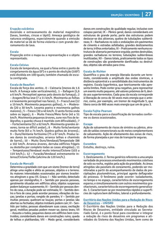 Erupção / Escritório | 27
danos em construções de qualidade regular, inclusive com
colapso parcial; IX – Pânico geral; danos consideráveis em
estruturas de grande porte; parte das estruturas podem
deslocar-se dos alicerces; quebra de tubulações subterrâ-
neas; X – Rachaduras no solo e ondulações em pavimentos
de cimento e estradas asfaltadas; grandes deslizamentos
deterra;trilhosentortados;XI–Praticamentenenhumaes-
truturadealvenariapermaneceerguida;pontesdestruídas;
grandes rachaduras no terreno; tubulações subterrâneas
inutilizadas;XII–Danostotais,praticamentetodosostipos
de construções são grandemente danificadas ou destruí-
das; objetos sãoatirados para cima.
Escala de Richter
Quantifica o grau de energia liberada durante um terre-
moto, considerando a amplitude das ondas sísmicas, a
distância epicentral e a sensibilidade dos instrumentos de
registro. Escala logarítmica, que teoricamente não apre-
senta limites. Pode conter grau negativo, para representar
umeventomuitopequeno,atévalorespróximosde9,devi-
do aos superterremotos. Cada grau da escala corresponde
à liberação de cerca de 30 vezes mais energia que o ante-
rior, como, por exemplo, um tremor de magnitude 5, que
libera cerca de 900 vezes mais energia que um de grau 3.
Escala Fujita-Pearson
Tipo de escala para a classificação de tornados confor-
me os danos ocasionados.
Escape
Ação de salvamento de riscos de sinistro ou pânico, atra-
vésdesaídasconvencionaisoudemeioscomplementares
de salvamento. Ação de afastamento das zonas de risco,
de forma planejada e por vias de transporte seguras.
Escombro
Entulho, destroço, ruína.
Escorregamento
1.Deslizamento.2.Termogenéricoreferenteaumaampla
variedadedeprocessosenvolvendomovimentoscoletivos
de solo ou rocha, regidos pela ação da gravidade. As áreas
atingidas são passíveis de zoneamento, podendo ser mo-
nitoradas a partir do acompanhamento de dados de pre-
cipitações pluviométricas, principal agente deflagrador
do processo. O fenômeno pode ocorrer: isoladamente,
no tempo e no espaço, característica de escorregamento
esparso; e simultaneamente com outros movimentos gra-
vitacionais,característicadeescorregamentogeneraliza-
do. 3. Caracterizam-se por movimentos rápidos e superfí-
cies de ruptura bem definidos, lateral e profundamente.
Escritório das Nações Unidas para a Redução do Risco
de Desastres – UNISRD
O Escritório das Nações Unidas para a Redução dos
Riscos de Desastres, entidade vinculada ao Secreta-
riado Geral, é o ponto focal para coordenar e integrar
a redução do risco de desastres em programas e ati-
vidades do Sistema das Nações Unidas, bem como de
Erupção vulcânica
Ascensão e extravasamento do material magmático
(lavas, bombas, cinzas e lápili). Ameaça geológica de
natureza endógena, especialmente quando a emissão
de material se dá de forma violenta e com grande der-
ramamento de lava.
Escala
Proporção entre o mapa ou a representação e o objeto
representado.
Escala Celsius
Escala de temperatura, na qual a faixa entre o ponto de
congelamento da água (0°) e o ponto de ebulição (100°)
está dividida em 100 iguais; também chamada de esca-
la centígrada.
Escala de Beaufort
Escala de força dos ventos:. 0 – Calmaria (menos de 1.6
km/h. A fumaça sobe verticalmente);. 1 – Bafagem (1,6
a 6 km/h. Perceptível apenas pelo desvio da fumaça).; 2
– Aragem/Brisa leve (7 a 11 km/h. Movimenta as folhas
e é levemente perceptível nas faces).; 3 – Fraco/Leve (12
a 19 km/h. Movimenta pequenos galhos).; 4 – Modera-
do (20 a 30 km/h. Levanta poeira e movimenta galhos
maiores).; 5 – Fresco (30 a 40 km/h. O vento forma onda
sobre os lagos).; 6 – Muito Fresco/Meio forte (40 a 51
km/h. Movimenta pequenas árvores, zune nos fios de te-
légrafos; o guarda-chuva é mantido com dificuldade).; 7
– Forte/ventania (52 a 62 km/h. Movimenta grandes ár-
vores; torna-se difícil andar).; 8 – Muito forte/ventania
muito forte (63 a 74 km/h. Quebra galhos de árvores).;
9 – Duro/Ventania fortíssima (75 a 87 km/h. Produz le-
ves danos às construções; arranca telhas e chaminés
de barro).; 10 – Muito Duro/Vendaval/Tempestade (88
a 102 km/h. Arranca árvores, derruba edifícios frágeis
ou destelha por completo todas as casas atingidas).; 11
– Tempestuoso/Vendaval muito intenso/Ciclone (103 a
119 km/h.).; 12 – Furacão/Vendaval extremamente in-
tenso/Ciclone/Tufão (aAcima de 120 km/h.).
Escala de Mercalli
Determina a gravidade com que um sismo (tremor de terra)
atinge uma região e afeta as pessoas, objetos e o terreno.
As maiores intensidades ocasionadas por sismos brasilei-
ros atingiram o grau VII. Graus: I – Não sentido; detectado
apenas por sismógrafos; II – Sentido por poucas pessoas,
geralmente situadas em edifícios altos; objetos suspensos
podembalançarsuavemente;III–Sentidoporpessoasden-
tro de casa, a duração pode ser estimada; IV – Sentido den-
tro e fora de casa; pode acordar pessoas; vibrações de lou-
ças; janelas e portas; rangido de paredes; V – Sentido por
muitas pessoas; quebram-se louças; portas e janelas são
abertasoufechadas;objetosinstáveispodemcair;VI–Sen-
tido por todos; pessoas abandonam suas casas; excitação
geral; mobílias pesadas podem mover-se; danos leves; VII
– Assusta a todos; pequenos danos em edifícios bem cons-
truídos; consideráveis danos em construções ruins; queda
de telhas e platibandas; VIII – Medo geral, consideráveis
 