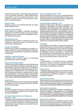Espécie / Evento
Estudo de Análise de Risco – EAR
Estudo quantitativo de risco de um empreendimento,
baseado em técnicas de identificação de perigos, esti-
mativa de frequências e de efeitos físicos, avaliação de
vulnerabilidade e na estimativa do risco.
Estudo de Impacto Ambiental – EIA
Estudo de caráter prévio, referindo-se à intenção de im-
plantação e operação de um projeto específico, a ser
desenvolvido num determinado meio. Tem caráter inter-
disciplinar e deve contemplar o meio ambiente nos seus
segmentos básicos (meio físico, meio biológico e meio so-
cioeconômico). Deve abranger o diagnóstico ambiental da
área de influência do projeto, a análise ou a avaliação dos
prováveis impactos decorrentes dos projetos e as medidas
de minimização e monitorização associadas aos impactos
previstos. Exerce um importante papel, ao subsidiar o pla-
nejamento e as decisões políticas sobre o projeto.
Evacuação
1. Ato médico que consiste no transporte de pacientes
(feridos) do local de um sinistro até uma instalação mé-
dica que tenha condição de assisti-lo, dentro dos prazos
biológicos e evitando a deterioração de suas condições
de viabilidade, durante o transporte. 2. Procedimento
de deslocamento e relocação de pessoas e de bens, des-
de um local onde ocorreu ou haja risco de ocorrer um
sinistro, até uma área segura e isenta de risco.
Evento
1. Acontecimento. 2. Em análise de risco, ocorrência
externa ou interna ao sistema, envolvendo fenômeno
da natureza, ato humano ou desempenho do equipa-
mento, que causa distúrbio ao sistema.
Evento adverso
1. Desastre natural, tecnológico ou de origem antrópi-
ca [INSTRUÇÃO NORMATIVA Nº 02/2016]. 2. Ocorrên-
cia desfavorável, prejudicial, imprópria. 3. Fenômeno
causador de ameaça.
Evento adverso natural
São desastres naturais considerados acima da normali-
dade em relação à vulnerabilidade da área atingida, que
podem implicar em perdas humanas, socioeconômicas
e ambientais [INSTRUÇÃO NORMATIVA Nº 02/2016].
Evento adverso tecnológico
São desastres originados por condições tecnológicas de-
correntes de falhas na infraestrutura ou nas atividades
humanas específicas consideradas acima da normalidade,
que podem implicar em perdas humanas, socioeconômi-
cas ou ambientais [INSTRUÇÃO NORMATIVA Nº 02/2016].
Evento adverso antrópico
Desastres decorrentes de atividades humanas preda-
tórias ou consideradas acima da normalidade, que po-
dem implicar em perdas humanas, socioeconômicas e
ambientais [INSTRUÇÃO NORMATIVA Nº 02/2016].
prestar apoio aos países. É responsável pela campanha
“Tornar as cidades resilientes – Minha cidade está se
preparando!”, que tem por objetivo incentivar o com-
promisso dos governos locais e nacionais para a redu-
ção de riscos de desastres.
Espécie exótica
Aquela que está em um ambiente diferente da origem
devido à ação humana.
Estabelecimento de saúde
Nome genérico de qualquer instalação destinada à
prestação de assistência sanitária a uma comunidade,
qualquer que seja o seu nível de complexidade, com ou
sem regime de internação.
Estabilização do solo
Tratamento físico, químico ou mecânico do solo, exe-
cutado com o objetivo de manter ou melhorar as suas
características geotécnicas.
Estação climatológica
Estação onde os dados climatológicos são obtidos. In-
cluem medidas de vento, nebulosidade, temperatura,
umidade, pressão atmosférica, precipitação, insolação
e evaporação.
Estação de tratamento de água
Instalação onde se purifica a água a ser distribuída
para consumo de uma comunidade.
Estado de calamidade pública
1. Situação anormal decretada em razão de desastre que
exceda a capacidade de resposta do município ou do es-
tado atingido, requerendo auxílio direto e imediato do
estado ou da União para as ações de resposta e de recu-
peração [Lei nº 12.608/2012, Art. 6o
]. 2. Situação anor-
mal provocada por desastres, causando danos e prejuí-
zos que impliquem o comprometimento substancial da
capacidade de resposta do poder público do ente fede-
rativo atingido [INSTRUÇÃO NORMATIVA Nº 02/2016].
Estado do mar
Condição que define o grau de intensidade da agitação
da superfície do mar. É representado numericamente
pela Escala de Douglas.
Estiagem
Período prolongado de baixa ou nenhuma pluviosida-
de, em que a perda de umidade do solo é superior à sua
reposição [COBRADE].
Estratégia Internacional para a Redução dos
Desastres – EIRD
A Estratégia Internacional para a Redução de Desastres
– EIRD foi adotada pelas Nações Unidas como forma de
estimular os países a adotarem as medidas necessárias
à redução dos riscos de desastres, com vigência no pe-
ríodo de 2000 a 2005.
 