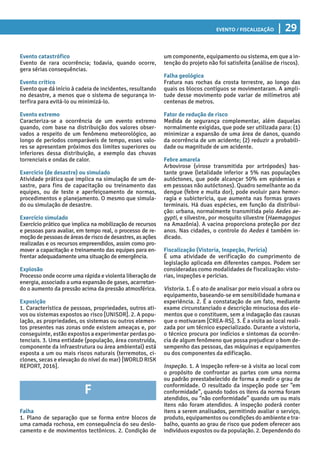 Evento / Fiscalização | 29
um componente, equipamento ou sistema, em que a in-
tenção do projeto não foi satisfeita (análise de riscos).
Falha geológica
Fratura nas rochas da crosta terrestre, ao longo das
quais os blocos contíguos se movimentaram. A ampli-
tude desse movimento pode variar de milímetros até
centenas de metros.
Fator de redução de risco
Medida de segurança complementar, além daquelas
normalmente exigidas, que pode ser utilizada para: (1)
minimizar a expansão de uma área de danos, quando
da ocorrência de um acidente; (2) reduzir a probabili-
dade ou magnitude de um acidente.
Febre amarela
Arbovirose (virose transmitida por artrópodes) bas-
tante grave (letalidade inferior a 5% nas populações
autóctones, que pode alcançar 50% em epidemias e
em pessoas não autóctones). Quadro semelhante ao da
dengue (febre e muita dor), pode evoluir para hemor-
ragia e subicterícia, que aumenta nas formas graves
terminais. Há duas espécies, em função da distribui-
ção: urbana, normalmente transmitida pelo Aedes ae-
gypti, e silvestre, por mosquito silvestre (Haemagogus
na Amazônia). A vacina proporciona proteção por dez
anos. Nas cidades, o controle do Aedes é também in-
dicado.
Fiscalização (Vistoria, Inspeção, Perícia)
É uma atividade de verificação do cumprimento de
legislação aplicada em diferentes campos. Podem ser
consideradas como modalidades de fiscalização: visto-
rias, inspeções e perícias.
Vistoria. 1. É o ato de analisar por meio visual a obra ou
equipamento, baseando-se em sensibilidade humana e
experiência. 2. É a constatação de um fato, mediante
exame circunstanciado e descrição minuciosa dos ele-
mentos que o constituem, sem a indagação das causas
que o motivaram [CREA-RS]. 3. É a visita ao local reali-
zada por um técnico especializado. Durante a vistoria,
o técnico procura por indícios e sintomas da ocorrên-
cia de algum fenômeno que possa prejudicar o bom de-
sempenho das pessoas, das máquinas e equipamentos
ou dos componentes da edificação.
Inspeção. 1. A inspeção refere-se à visita ao local com
o propósito de confrontar as partes com uma norma
ou padrão preestabelecido de forma a medir o grau de
conformidade. O resultado da inspeção pode ser “em
conformidade”, quando todos os itens da norma foram
atendidos, ou “não conformidade” quando um ou mais
itens não foram atendidos. A inspeção poderá conter
itens a serem analisados, permitindo avaliar o serviço,
produto, equipamentos ou condições do ambiente e tra-
balho, quanto ao grau de risco que podem oferecer aos
indivíduos expostos ou da população. 2. Dependendo do
Evento catastrófico
Evento de rara ocorrência; todavia, quando ocorre,
gera sérias consequências.
Evento crítico
Evento que dá início à cadeia de incidentes, resultando
no desastre, a menos que o sistema de segurança in-
terfira para evitá-lo ou minimizá-lo.
Evento extremo
Caracteriza-se a ocorrência de um evento extremo
quando, com base na distribuição dos valores obser-
vados a respeito de um fenômeno meteorológico, ao
longo de períodos comparáveis de tempo, esses valo-
res se apresentam próximos dos limites superiores ou
inferiores dessa distribuição, a exemplo das chuvas
torrenciais e ondas de calor.
Exercício (de desastre) ou simulado
Atividade prática que implica na simulação de um de-
sastre, para fins de capacitação ou treinamento das
equipes, ou de teste e aperfeiçoamento de normas,
procedimentos e planejamento. O mesmo que simula-
do ou simulação de desastre.
Exercício simulado
Exercício prático que implica na mobilização de recursos
e pessoas para avaliar, em tempo real, o processo de re-
moçãodepessoasdeáreasderiscodedesastres,asações
realizadas e os recursos empreendidos, assim como pro-
mover a capacitação e treinamento das equipes para en-
frentar adequadamente uma situação de emergência.
Explosão
Processo onde ocorre uma rápida e violenta liberação de
energia, associado a uma expansão de gases, acarretan-
do o aumento da pressão acima da pressão atmosférica.
Exposição
1. Característica de pessoas, propriedades, outros ati-
vos ou sistemas expostos ao risco [UNISDR]. 2. A popu-
lação, as propriedades, os sistemas ou outros elemen-
tos presentes nas zonas onde existem ameaças e, por
conseguinte, estão expostos a experimentar perdas po-
tenciais. 3. Uma entidade (população, área construída,
componente da infraestrutura ou área ambiental) está
exposta a um ou mais riscos naturais (terremotos, ci-
clones, secas e elevação do nível do mar) [WORLD RISK
REPORT, 2016].
F
Falha
1. Plano de separação que se forma entre blocos de
uma camada rochosa, em consequência do seu deslo-
camento e de movimentos tectônicos. 2. Condição de
 