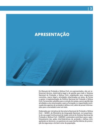 | 3
Os Manuais de Proteção e Defesa Civil, ora apresentados, são um re-
ferencial técnico, doutrinário-legal e de gestão para todo o Sistema
Nacional de Proteção e Defesa Civil, englobando seus respectivos
conceitos, marco legal e atividades relacionadas ao tema, de forma
a apoiar a implementação da Política Nacional de Proteção e Defesa
Civil, fornecendo subsídios para o estudo do campo, para a gestão das
atividades a ela relacionadas e para a formação e a capacitação conti-
nuada dos agentes de proteção e defesa civil, além de prover informa-
ções para a sociedade como um todo.
Elaborados por iniciativa da Secretaria Nacional de Proteção e Defesa
Civil – SEDEC, do Ministério da Integração Nacional, no cumprimen-
to de seu papel institucional de órgão central do Sistema Nacional de
Proteção e Defesa Civil– SINPDEC, pretendem contribuir para o aper-
feiçoamento das ações interfederativas de proteção e defesa civil,
apoiando os técnicos e os gestores em suas tarefas diárias de promo-
ção da segurança e do bem-estar da população.
APRESENTAÇÃO
 