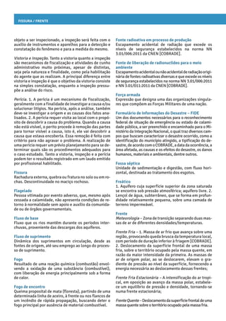 Fissura / Frente
Fonte radioativa em processo de produção
Escapamento acidental de radiação que excede os
níveis de segurança estabelecidos na norma NN
3.01/006:2011 da CNEN [COBRADE].
Fonte de liberação de radionuclídeo para o meio
ambiente
Escapamentoacidentalounãoacidentalderadiaçãoorigi-
náriadefontesradioativasdiversasequeexcedeosníveis
de segurança estabelecidos na norma NN 3.01/006:2011
e NN 3.01/011:2011 da CNEN [COBRADE].
Força armada
Expressão que designa uma das organizações singula-
res que compõem as Forças Militares de uma nação.
Formulário de Informações do Desastre – FIDE
Um dos documentos necessários para o reconhecimento
federal de situação de emergência ou estado de calami-
dade pública, a ser preenchido e encaminhado para o Mi-
nistério da Integração Nacional, o qual traz diversos cam-
pos que buscam caracterizar o desastre ocorrido, como a
identificação do município atingido, a tipificação do de-
sastre,deacordocomoCOBRADE,adatadaocorrência,a
área afetada, as causas e os efeitos do desastre, os danos
humanos, materiais e ambientais, dentre outros.
Fossa séptica
Unidade de sedimentação e digestão, com fluxo hori-
zontal, destinada ao tratamento dos esgotos.
Freático
1. Aquífero cuja superfície superior da zona saturada
se encontra sob pressão atmosférica; aquífero livre. 2.
Lençol de água, subterrâneo, que se forma em profun-
didade relativamente pequena, sobre uma camada de
terreno impermeável.
Frente
Meteorologia – Zona de transição separando duas mas-
sas de ar de diferentes densidades/temperaturas.
Frente Fria – 1. Massa de ar frio que avança sobre uma
região, provocando queda brusca da temperatura local,
com período de duração inferior à friagem [COBRADE].
2. Deslocamento da superfície frontal de uma massa
fria, sobre o território ocupado pela massa quente, em
razão da maior intensidade da primeira. As massas de
ar de origem polar, ao se deslocarem, elevam o gra-
diente de pressão ao nível da superfície, fornecendo a
energia necessária ao deslocamento dessas frentes;
Frente Fria Estacionária – A intensificação do ar tropi-
cal, em oposição ao avanço da massa polar, estabele-
ce um equilíbrio de pressão e densidade, tornando-se
numa frente estacionária;
FrenteQuente–Deslocamentodasuperfíciefrontaldeuma
massa quente sobre oterritórioocupadopela massafria.
objeto a ser inspecionado, a inspeção será feita com o
auxílio de instrumentos e aparelhos para a detecção e
constatação do fenômeno e para a medida do mesmo.
Vistoria e Inspeção. Tanto a vistoria quanto a inspeção
são mecanismos de fiscalização e atividades de cunho
administrativo muito próximas, apesar de distintas,
seja pela natureza e finalidade, como pela habilitação
do agente que as realizam. A principal diferença entre
vistoria e inspeção é que o objetivo da vistoria consiste
na simples constatação, enquanto a inspeção pressu-
põe a análise do risco.
Perícia. 1. A perícia é um mecanismo de fiscalização,
geralmente com a finalidade de investigar a causa e/ou
solucionar litígios. Na perícia, após a análise, também
deve-se investigar a origem e as causas dos fatos ana-
lisados. 2. A perícia requer visita ao local com o propó-
sito de descobrir a causa do problema. Quando a causa
não está visível, o perito procede à remoção das partes
para tornar visível a causa, isto é, ele vai descobrir a
causa que estava encoberta. Essa remoção é feita com
critério para não agravar o problema. A realização de
uma perícia requer um prévio planejamento para se de-
terminar quais são os procedimentos adequados para
o caso estudado. Tanto a vistoria, inspeção e a perícia
podem ter o resultado registrado em um laudo emitido
por profissional habilitado.
Fissura
Rachadura externa, quebra ou fratura no solo ou em ro-
chas. Descontinuidade no maciço rochoso.
Flagelado
Pessoa vitimada por evento adverso, que, mesmo após
cessada a calamidade, não apresenta condições de re-
torno à normalidade sem apoio e auxílio da comunida-
de ou de órgãos governamentais.
Fluxo de base
Fluxo que os rios mantêm durante os períodos inter-
chuvas, proveniente das descargas dos aquíferos.
Fluxo de suprimento
Dinâmica dos suprimentos em circulação, desde as
fontes de origem, até seu emprego ao longo do proces-
so de suprimento.
Fogo
Resultado de uma reação química (combustão) envol-
vendo a oxidação de uma substância (combustível),
com liberação de energia principalmente sob a forma
de calor.
Fogo de encontro
Queima proposital de mata (floresta), partindo de uma
determinada linha de aceiro, à frente ou nos flancos de
um incêndio de rápida propagação, buscando deter o
fogo principal por ausência de material combustível.
 