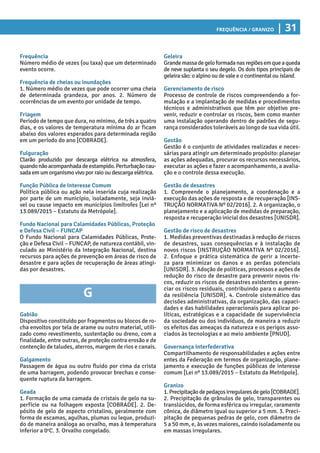 Frequência / Granizo | 31
Geleira
Grandemassadegeloformadanasregiõesemqueaqueda
de neve suplanta o seu degelo. Os dois tipos principais de
geleira são: o alpino ou de vale e o continental ou island.
Gerenciamento de risco
Processo de controle de riscos compreendendo a for-
mulação e a implantação de medidas e procedimentos
técnicos e administrativos que têm por objetivo pre-
venir, reduzir e controlar os riscos, bem como manter
uma instalação operando dentro de padrões de segu-
rança considerados toleráveis ao longo de sua vida útil.
Gestão
Gestão é o conjunto de atividades realizadas e neces-
sárias para atingir um determinado propósito: planejar
as ações adequadas, procurar os recursos necessários,
executar as ações e fazer o acompanhamento, a avalia-
ção e o controle dessa execução.
Gestão de desastres
1. Compreende o planejamento, a coordenação e a
execução das ações de resposta e de recuperação [INS-
TRUÇÃO NORMATIVA Nº 02/2016]. 2. A organização, o
planejamento e a aplicação de medidas de preparação,
resposta e recuperação inicial dos desastres [UNISDR].
Gestão de risco de desastres
1. Medidas preventivas destinadas à redução de riscos
de desastres, suas consequências e à instalação de
novos riscos [INSTRUÇÃO NORMATIVA Nº 02/2016].
2. Enfoque e prática sistemática de gerir a incerte-
za para minimizar os danos e as perdas potenciais
[­UNISDR]. 3. Adoção de políticas, processos e ações de
redução do risco de desastre para prevenir novos ris-
cos, reduzir os riscos de desastres existentes e geren-
ciar os riscos residuais, contribuindo para o aumento
da resiliência [UNISDR]. 4. Controle sistemático das
decisões administrativas, da organização, das capaci-
dades e das habilidades operacionais para aplicar po-
líticas, estratégicas e a capacidade de supervivência
da sociedade ou dos indivíduos, de maneira a reduzir
os efeitos das ameaças da natureza e os perigos asso-
ciados às tecnologias e ao meio ambiente [PNUD].
Governança Interfederativa
Compartilhamento de responsabilidades e ações entre
entes da Federação em termos de organização, plane-
jamento e execução de funções públicas de interesse
comum [Lei nº 13.089/2015 – Estatuto da Metrópole].
Granizo
1.Precipitaçãodepedaçosirregularesdegelo[COBRADE].
2. Precipitação de grânulos de gelo, transparentes ou
translúcidos, de forma esférica ou irregular, raramente
cônica, de diâmetro igual ou superior a 5 mm. 3. Preci-
pitação de pequenas pedras de gelo, com diâmetro de
5 a 50 mm, e, às vezes maiores, caindo isoladamente ou
em massas irregulares.
Frequência
Número médio de vezes (ou taxa) que um determinado
evento ocorre.
Frequência de cheias ou inundações
1. Número médio de vezes que pode ocorrer uma cheia
de determinada grandeza, por anos. 2. Número de
ocorrências de um evento por unidade de tempo.
Friagem
Período de tempo que dura, no mínimo, de três a quatro
dias, e os valores de temperatura mínima do ar ficam
abaixo dos valores esperados para determinada região
em um período do ano [COBRADE].
Fulguração
Clarão produzido por descarga elétrica na atmosfera,
quandonãoacompanhadadeestampido.Perturbaçãocau-
sada em um organismo vivo por raio ou descarga elétrica.
Função Pública de Interesse Comum
Política pública ou ação nela inserida cuja realização
por parte de um município, isoladamente, seja inviá-
vel ou cause impacto em municípios limítrofes [Lei nº
13.089/2015 – Estatuto da Metrópole].
Fundo Nacional para Calamidades Públicas, Proteção
e Defesa Civil – FUNCAP
O Fundo Nacional para Calamidades Públicas, Prote-
ção e Defesa Civil – FUNCAP, de natureza contábil, vin-
culado ao Ministério da Integração Nacional, destina
recursos para ações de prevenção em áreas de risco de
desastre e para ações de recuperação de áreas atingi-
das por desastres.
G
Gabião
Dispositivo constituído por fragmentos ou blocos de ro-
cha envoltos por tela de arame ou outro material, utili-
zado como revestimento, sustentação ou dreno, com a
finalidade, entre outras, de proteção contra erosão e de
contenção de taludes, aterros, margem de rios e canais.
Galgamento
Passagem de água ou outro fluido por cima da crista
de uma barragem, podendo provocar brechas e conse-
quente ruptura da barragem.
Geada
1. Formação de uma camada de cristais de gelo na su-
perfície ou na folhagem exposta [COBRADE]. 2. De-
pósito de gelo de aspecto cristalino, geralmente com
forma de escamas, agulhas, plumas ou leque, produzi-
do de maneira análoga ao orvalho, mas à temperatura
inferior a 0o
C. 3. Orvalho congelado.
 