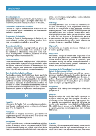 Grau / Icterícia
entre a ocorrência da precipitação e a vazão produzida
na bacia hidrográfica.
Hidrologia
Ciência que trata da água na Terra, sua ocorrência, cir-
culação e distribuição, suas propriedades físico-quí-
micas e sua relação com o meio ambiente, incluindo
sua relação com a vida. O domínio da hidrologia abraça
toda a história da água na Terra. Em decorrência, estu-
dos hidrológicos usam dados de precipitações, níveis
e vazão dos rios, transporte de sedimentos, vazão e
armazenamento de água subterrânea, evapotranspi-
ração, armazenamento em vales, níveis máximos de
cheias e descargas e qualidade da água.
Higrógrafo
Instrumento que registra a umidade relativa do ar.
O mesmo que higrômetro.
Hipocentro
Área onde a energia é concentrada, originando ondas
de choque que provocam o terremoto no interior da
crosta terrestre. Quando próximo à superfície, gera
um tremor intenso em um raio de amplitude menor e,
quando mais profundamente, provoca movimento re-
duzido, mas com larga distribuição.
Homologação de Situação de Emergência ou de
Estado de Calamidade Pública
Ato administrativo, observando os critérios e proce-
dimentos estabelecidos pelo Conselho Nacional de
Proteção e Defesa Civil (CONPDEC), para decretar, re-
gistrar e divulgar um ato legal, relativo a uma situação
anormal provocada por desastre, desde que se caracte-
rizem condições que o justifiquem.
Hospedeiro
Organismo que alberga uma infecção ou infestação
por parasitas.
Hospital
Estabelecimento de saúde destinado a prestar as-
sistência médica a uma determinada clientela, in-
clusive em regime de internação. É de pequeno por-
te, quando tem capacidade para até 50 leitos; de
médio porte, quando a capacidade instalada vai de
51 a 150 leitos; de grande porte, de 151 a 500 leitos;
e especial, quando possui capacidade para mais de
500 leitos.
I
Icterícia
Síndrome clínica que se caracteriza pelo aparecimento
de tonalidade amarela, mais ou menos intensa, nas es-
cleróticas oculares, na pele e nas mucosas. Deve-se ao
Grau de adaptação
Capacidade de um organismo vivo, ser humano ou gru-
po social, para se adaptar a condições ambientais des-
favoráveis, inclusive em circunstâncias de desastre.
Grupamento de Busca e Salvamento
Unidade do Corpo de Bombeiros com atribuição de exe-
cutar ações de busca e salvamento, em uma determi-
nada área geográfica.
Grupamento de Incêndio
Unidade de Corpo de Bombeiros com atribuição de exe-
cutar ações de combate a incêndios e a outros sinis-
tros, em uma determinada área geográfica.
Grupo de voluntários
Formação espontânea ou programada de grupos de
pessoas de uma comunidade, com o objetivo de reali-
zar trabalhos de interesse da defesa civil como: reali-
zação de campanhas, assistência, coleta de donativos
e prestação de socorro nos desastres.
Grupo vulnerável
Grupo de indivíduos de uma população, como portado-
res de necessidades especiais, crianças, mulheres grávi-
das, idosos, enfermos, habitantes de áreas de risco, des-
nutridos e outros, que apresentam precondições para
terem intensificados os danos, em caso de desastre.
Guia de Vigilância Epidemiológica
Publicação periódica do Ministério da Saúde que trata
das inovações científicas e tecnológicas capazes de im-
primir melhorias à abrangência e qualidade das ações de
vigilância em saúde. Contempla protocolos de conduta
baseados na aplicação do conhecimento científico no
contextodoSistemaÚnicodeSaúdeedenormastécnicas
que orientam a atuação dos profissionais para o controle
de doenças e agravos de importância em saúde pública.
H
Hepatite
Inflamação do fígado. Pode ser produzida por substân-
cias tóxicas, reações alérgicas ou infecções, inclusive
pelo vírus da Hepatite A.
Hidrógrafo
Hidrômetro de registro automático, que realiza um
traçado contíguo da umidade relativa do ar sobre uma
carta fixada a um tambor giratório.
Hidrograma
Gráfico que relaciona a vazão de uma dada bacia hidro-
gráfica ao tempo. A relação entre a precipitação (quan-
to, como e onde choveu) e a vazão é uma interação de
todos os componentes do ciclo hidrológico que existem
 
