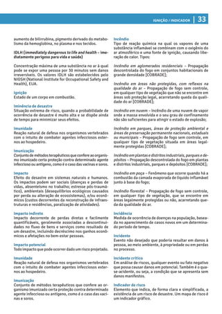 Ignição / Indicador | 33
Incêndio
Tipo de reação química na qual os vapores de uma
substância inflamável se combinam com o oxigênio do
ar atmosférico e uma fonte de ignição, causando libe-
ração de calor. Tipos:
Incêndio em aglomerados residenciais – Propagação
descontrolada do fogo em conjuntos habitacionais de
grande densidade [COBRADE];
Incêndio em áreas não protegidas, com reflexos na
qualidade do ar – Propagação de fogo sem controle,
em qualquer tipo de vegetação que não se encontre em
áreas sob proteção legal, acarretando queda da quali-
dade do ar [COBRADE];
Incêndio em nuvem – Incêndio de uma nuvem de vapor
onde a massa envolvida e o seu grau de confinamento
não são suficientes para atingir o estado de explosão;
Incêndio em parques, áreas de proteção ambiental e
áreas de preservação permanente nacionais, estaduais
ou municipais – Propagação de fogo sem controle, em
qualquer tipo de vegetação situada em áreas legal-
mente protegidas [COBRADE];
Incêndioemplantasedistritosindustriais,parquesede-
pósitos – Propagação descontrolada do fogo em plantas
e distritos industriais, parques e depósitos [COBRADE];
Incêndio em poça – Fenômeno que ocorre quando há a
combustão da camada evaporada de líquido inflamável
junto à base do fogo;
Incêndio florestal – Propagação de fogo sem controle,
em qualquer tipo de vegetação, que se encontre em
áreas legalmente protegidas ou não, acarretando que-
da da qualidade do ar.
Incidência
Medida de ocorrência de doenças na população, basea-
da no aparecimento de casos novos em um determina-
do período de tempo.
Incidente
Evento não desejado que poderia resultar em danos à
pessoa, ao meio ambiente, à propriedade ou em perdas
no processo.
Incidente crítico
Em análise de riscos, qualquer evento ou fato negativo
que possa causar danos em potencial. Também é o qua-
se-acidente, ou seja, a condição que se apresenta sem
danos manifestos.
Indicador de risco
Elemento que indica, de forma clara e simplificada, a
existência de um risco de desastre. Um mapa de risco é
um indicador gráfico.
aumento de bilirrubina, pigmento derivado do metabo-
lismo da hemoglobina, no plasma e nos tecidos.
IDLH (immediately dangerous to life and health – ime-
diatamente perigoso para vida e saúde)
Concentração máxima de uma substância no ar à qual
pode se expor uma pessoa por 30 minutos sem danos
irreversíveis. Os valores IDLH são estabelecidos pelo
NIOSH (National Institute for Occupational Safety and
Health), EUA.
Ignição
Estado de um corpo em combustão.
Iminência de desastre
Situação extrema de risco, quando a probabilidade de
ocorrência de desastre é muito alta e se dispõe ainda
de tempo para minimizar seus efeitos.
Imunidade
Reação natural de defesa nos organismos vertebrados
com o intuito de combater agentes infecciosos exter-
nos ao hospedeiro.
Imunização
Conjuntodemétodosterapêuticosqueconfereaoorganis-
mo imunizado certa proteção contra determinado agente
infeccioso ou antígeno, como é o caso das vacinas e soros.
Impacto
Efeito do desastre em sistemas naturais e humanos.
Os impactos podem ser sociais (doenças e perdas de
vidas, absenteísmo no trabalho; estresse pós-traumá-
tico), ambientais (desequilíbrios ecológicos causados
por perda ou alteração de ecossistemas), e/ou econô-
micos (custos decorrentes da reconstrução de infraes-
truturas e residências, paralização de atividades).
Impacto indireto
Impacto decorrente de perdas diretas e facilmente
quantificáveis, geralmente associadas a descontinui-
dades no fluxo de bens e serviços como resultado de
um desastre, incluindo decréscimo nos ganhos econô-
micos e afetações no bem-estar pessoas.
Impacto potencial
Todoimpactoquepodeocorrerdadoumriscoprojetado.
Imunidade
Reação natural de defesa nos organismos vertebrados
com o intuito de combater agentes infecciosos exter-
nos ao hospedeiro.
Imunização
Conjunto de métodos terapêuticos que confere ao or-
ganismo imunizado certa proteção contra determinado
agente infeccioso ou antígeno, como é o caso das vaci-
nas e soros.
 