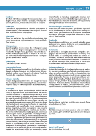 Insolação / KALAZAR | 35
intensificadas e macaréus; precipitações intensas com
marés elevadas; rompimento de barragens; drenagem de-
ficiente de áreas a montante de aterros; estrangulamento
de rios provocado por desmoronamento.
Invasão biológica ou bioinvasão
Infestação por animal ou planta que afete o equilíbrio
do (s) ecossistema (s) de uma região, bacia hidrográfi-
ca ou bioma, geralmente por ação humana, e que pode
apresentar vantagem competitiva sobre outras espé-
cies da área invadida.
Irradiação
Exposição de um objeto ou um corpo à radiação, o que
pode ocorrer a alguma distância, sem necessidade de
contato com a fonte de radiação.
Isolamento
1. Conjunto de operações destinadas a impedir a pro-
pagação de um sinistro (normalmente incêndio) para
outras áreas. 2. Segurança de pessoas ou animais in-
fectados, durante o período de transmissibilidade da
doença, em local e condições que evitem a transmissão
do agente infeccioso aos susceptíveis. 3. Instalação
hospitalar destinada ao isolamento de pacientes.
Isolamento Reverso
Instalação hospitalar destinada ao isolamento de pacien-
tes que, por redução de sua eficiência imunitária, neces-
sitam ser melhor protegidos contra os riscos de infecções
oportunistas. De um modo geral, devem ser considerados
como Isolamentos Reversos as seguintes unidades: Uni-
dades de Queimados, Unidade de Cuidados Intermediá-
rios de Cirurgia, Unidade de Cuidados Intermediários de
Pacientes Portadores de HIV, Unidade de Tratamento de
Transplantados de Medula, Unidade Coronariana, Unida-
de de Isolamento para Quimioterapia Intensiva e outras.
J
Jato de fogo
Combustão de materiais emitidos com grande força
através de um orifício.
Jusante
Sentido em que correm as águas de uma corrente flu-
vial, ou seja, para o lado em que vaza o curso de água
ou maré.
K
KALAZAR (Calazar)
Ver Leishmaniose Visceral.
Insolação
1.Estadomórbidocausadopordemoradaexposiçãoàirra-
diaçãosolar.2.Tempoduranteoqualosolpermanecedes-
coberto, brilhando, livre de nebulosidade e de nevoeiro.
Instalação
Conjunto de equipamentos e sistemas que permite o
processamento, armazenamento e transporte de insu-
mos, matérias-primas ou produtos.
Intempérie
Rigor nas variações das condições atmosféricas, tais
como: temperatura, regime dos ventos, chuva, umidade.
Mau tempo.
Intemperismo
Desintegração e decomposição das rochas provocadas
por um conjunto de processos geológicos (mecânicos)
resultantes da ação física, química e biológica dos ele-
mentos meteorológicos sobre as mesmas. A ação des-
ses elementos meteorológicos altera a cor, a composi-
ção e a forma dessas rochas.
Intensidade
Qualidade do que é intenso.
Intensidade sísmica
Medida da intensidade dos efeitos da vibração produzi-
da pela onda de choque de um abalo sísmico. A inten-
sidade é medida numericamente, através da Escala de
Mercalli. Diz respeito ao efeito do sismo.
Intrusão marinha
Invasão da água salgada marinha por redução excessiva
dos níveis potenciométricos dos aquíferos; pode ser natu-
ral (anos secos) ou artificial (excesso de bombeamento).
Inundação
1. Submersão de águas fora dos limites normais de um
curso de água em zonas que normalmente não se en-
contram submersas. O transbordamento ocorre de modo
gradual, geralmente ocasionado por chuvas prolongadas
em áreas de planície [COBRADE]. 2. Transbordamento de
água da calha normal de rios, mares, lagos e açudes, ou
acumulação de água por drenagem deficiente, em áreas
não habitualmente submersas. Em função da magnitude,
as inundações são classificadas como: excepcionais, de
grande magnitude, normais ou regulares e de pequena
magnitude. Em função do padrão evolutivo, são classifica-
das como: enchentes ou inundações graduais, enxurradas
ou inundações bruscas, alagamentos e inundações litorâ-
neas. Na maioria das vezes, o incremento dos caudais de
superfície é provocado por precipitações pluviométricas
intensas e concentradas, pela intensificação do regime de
chuvas sazonais, por saturação do lençol freático ou por
degelo. As inundações podem ter outras causas como: as-
soreamento do leito dos rios; compactação e impermeabi-
lização do solo; erupções vulcânicas em áreas de nevados;
invasão de terrenos deprimidos por maremotos, ondas
 