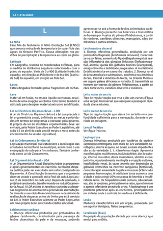 La / Letalidade
apresentar-se sob a forma de lesões delimitadas ou di-
fusas. 2. Doença presente nas Américas e transmitida
ao homem por insetos do gênero Phlebotomus, a partir
de roedores, canídeos silvestres, marsupiais, cães do-
mésticos e outros animais.
Leishmaniose visceral
1. Doença infecciosa generalizada, produzida por um
protozoário flagelado (Leishmania donovani). Caracteri-
za-seporfebre,aumentodofígado(hepatomegalia),rea-
ção inflamatória dos gânglios linfáticos (linfoadenopa-
tia), anemia, queda dos glóbulos brancos (leucopenia),
emagrecimento e debilidade progressiva. A mortalidade
(letalidade) é alta em casos não tratados. 2. Doença rural
de áreas tropicais e subtropicais, endêmica nas Américas
do Sul, Central e América do Norte, no Oriente Médio e
em alguns países africanos e na Índia. É transmitida ao
homem por insetos do gênero Phlebotomus, a partir de
cães domésticos, canídeos silvestres e roedores.
Leito maior de um rio
Tipo de regularização que visa a dar aos cursos d’água
uma secção transversal que assegure a passagem rápi-
da da cheia máxima.
Leito menor de um rio
Tipo de regularização que visa a dar ao leito uma pro-
fundidade suficiente para a navegação, durante o pe-
ríodo de estiagem.
Lençol freático
Ver Água freática.
Leptospirose
Doença infecciosa produzida por bactérias da espécie
Leptospira interrogans, com mais de 170 variedades so-
rológicas, dentre as quais, no Brasil, as mais importantes
são as da variedade L. i. icterohemorrhagie. Apresenta
manifestaçõesmultiformes,incluindofebre,dordecabe-
ça, intenso mal-estar, dores musculares, vômitos e con-
juntivite, ocasionalmente meningite e erupção cutânea,
insuficiência renal, às vezes anemia por destruição de
glóbulos vermelhos na corrente sanguínea (hemólise),
com coloração amarelada da pele e mucosas (icterícia) e
pequenas hemorragias. A letalidade baixa aumenta com
a idade e pode atingir 20% nos casos de icterícia e insufi-
ciência renal. Os hospedeiros mais comuns, não exclusi-
vos, são os roedores, principalmente ratos, que eliminam
o agente infectante através da urina. A leptospirose é um
problema potencial após as enchentes, principalmente
em cidades onde o controle de roedores é deficiente.
Lesão
Mudança característica em um órgão, provocada por
um agente biológico, físico ou químico.
Letalidade (Taxa)
Proporção da população afetada por uma doença que
evolui para o óbito.
L
La Niña
Fase fria do fenômeno El Niño Oscilação Sul (ENSO)
que provoca redução da temperatura de superfície das
águas do Oceano Pacífico. Causa alterações nos pa-
drões de precipitação e temperatura ao redor do globo.
Latitude
Em Geografia, sistema de coordenadas esféricas, para
a medida de distâncias angulares relacionadas com o
plano do equador. Varia de 0 a 900 (Latitude Norte) do
equador, em direção ao Polo Norte e de 0 a 900 (Latitu-
de Sul) do equador, em direção ao Polo Sul.
Lasca
Fatias delgadas formadas pelos fragmentos de rochas.
Lava
Material em fusão, no estado líquido ou viscoso, resul-
tante de uma erupção vulcânica. Este termo também é
utilizado para designar material extrusivo solidificado.
Lei de Diretrizes Orçamentárias – LDO
A Lei de Diretrizes Orçamentárias é a lei que precede a
lei orçamentária anual, definindo as metas e priorida-
des em termos de programas a executar pelo governo.
O projeto da lei de diretrizes orçamentárias deve ser
enviado, pelo Poder Executivo ao Poder Legislativo, até
o dia 15 de abril de cada ano (8 meses e meio antes do
encerramento da sessão legislativa).
Lei de Ordenamento Territorial
Legislação municipal que estabelece a localização das
atividades no território do município, assim como o uso
e ocupação do solo para fins urbanos. Também conhe-
cida como Lei de Zoneamento.
Lei Orçamentária Anual – LOA
A Lei Orçamentária Anual disciplina todos os programas
e ações governamentais no exercício. Nenhuma despe-
sa pública pode ser executada sem estar consignada no
Orçamento. A Constituição determina que o orçamento
deve ser votado e aprovado até o final de cada Legislatu-
ra (15 de dezembro de cada ano). Depois de aprovado, o
projeto é sancionado, transformando-se na Lei Orçamen-
táriaAnual.ALOAestimaasreceitaseautorizaasdespe-
sas do governo de acordo com a previsão de arrecadação.
Se durante o exercício financeiro houver necessidade de
realização de despesas acima do limite que está previsto
na Lei, o Poder Executivo submete ao Poder Legislativo
um novo projeto de lei solicitando crédito adicional.
Leishmaniose cutânea
1. Doença infecciosa produzida por protozoários do
gênero Leishmania, caracterizada pela presença de
lesões ulcerativas da pele e de mucosas, podendo
 