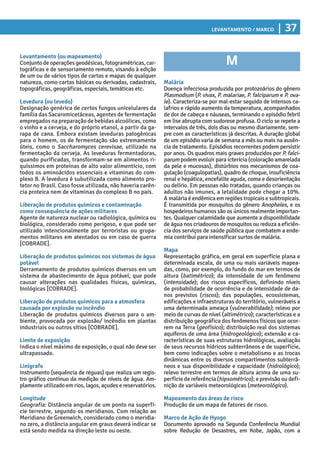 Levantamento / Marco | 37
M
Malária
Doença infecciosa produzida por protozoários do gênero
Plasmodium (P. vivax, P. malariae, P. falciparum e P. ova-
le). Caracteriza-se por mal-estar seguido de intensos ca-
lafrios e rápido aumento da temperatura, acompanhados
de dor de cabeça e náuseas, terminando o episódio febril
em lise abrupta com sudorese profusa. O ciclo se repete a
intervalos de três, dois dias ou mesmo diariamente, sem-
pre com as características já descritas. A duração global
de um episódio varia de semana a mês ou mais na ausên-
cia de tratamento. Episódios recorrentes podem persistir
por anos. Os quadros mais graves produzidos por P. falci-
parum podem evoluir para icterícia (coloração amarelada
da pele e mucosas), distúrbios nos mecanismos de coa-
gulação (coagulopatias), quadro de choque, insuficiência
renal e hepática, encefalite aguda, coma e desorientação
ou delírio. Em pessoas não tratadas, quando crianças ou
adultos não imunes, a letalidade pode chegar a 10%.
A malária é endêmica em regiões tropicais e subtropicais.
É transmitida por mosquitos do gênero Anopheles, e os
hospedeiros humanos são os únicos realmente importan-
tes. Qualquer calamidade que aumente a disponibilidade
de água nos criadouros de mosquitos ou reduza a eficiên-
cia dos serviços de saúde pública que combatem a ende-
mia contribui para intensificar surtos de malária.
Mapa
Representação gráfica, em geral em superfície plana e
determinada escala, de uma ou mais variáveis mapea-
das, como, por exemplo, do fundo do mar em termos de
altura (batimétrico); da intensidade de um fenômeno
(intensidade); dos riscos específicos, definindo níveis
de probabilidade de ocorrência e de intensidade de da-
nos previstos (riscos); das populações, ecossistemas,
edificações e infraestruturas do território, vulneráveis a
uma determinada ameaça (vulnerabilidade); relevo por
meio de curvas de nível (altimétrico); características e a
distribuição geográfica dos fenômenos físicos que ocor-
rem na Terra (geofísico); distribuição real dos sistemas
aquíferos de uma área (hidrogeológico); extensão e ca-
racterísticas de suas estruturas hidrológicas, avaliação
de seus recursos hídricos subterrâneos e de superfície,
bem como indicações sobre o metabolismo e as trocas
dinâmicas entre os diversos compartimentos subterrâ-
neos e sua disponibilidade e capacidade (hidrológico);
relevo terrestre em termos de altura acima de uma su-
perfície de referência (hipsométrico); e previsão ou defi-
nição de variáveis meteorológicas (meteorológico).
Mapeamento das áreas de risco
Produção de um mapa de fatores de risco.
Marco de Ação de Hyogo
Documento aprovado na Segunda Conferência Mundial
sobre Redução de Desastres, em Kobe, Japão, com a
Levantamento (ou mapeamento)
Conjuntodeoperaçõesgeodésicas,fotogramétricas,car-
tográficas e de sensoriamento remoto, visando à edição
de um ou de vários tipos de cartas e mapas de qualquer
natureza, como cartas básicas ou derivadas, cadastrais,
topográficas, geográficas, especiais, temáticas etc.
Levedura (ou levedo)
Designação genérica de certos fungos unicelulares da
família das Sacaromicetáceas, agentes de fermentação
empregadosnapreparaçãodebebidasalcoólicas,como
o vinho e a cerveja, e do próprio etanol, a partir da ga-
rapa de cana. Embora existam leveduras patogênicas
para o homem, os de fermentação são extremamente
úteis, como o Saccharomyces cerevisae, utilizado na
fermentação da cerveja. As leveduras fermentadoras,
quando purificadas, transformam-se em alimentos ri-
quíssimos em proteínas de alto valor alimentício, com
todos os aminoácidos essenciais e vitaminas do com-
plexo B. A levedura é subutilizada como alimento pro-
tetor no Brasil. Caso fosse utilizada, não haveria carên-
cia proteica nem de vitaminas do complexo B no país.
Liberação de produtos químicos e contaminação
como consequência de ações militares
Agente de natureza nuclear ou radiológica, química ou
biológica, considerado como perigoso, e que pode ser
utilizado intencionalmente por terroristas ou grupa-
mentos militares em atentados ou em caso de guerra
[COBRADE].
Liberação de produtos químicos nos sistemas de água
potável
Derramamento de produtos químicos diversos em um
sistema de abastecimento de água potável, que pode
causar alterações nas qualidades físicas, químicas,
biológicas [COBRADE].
Liberação de produtos químicos para a atmosfera
causada por explosão ou incêndio
Liberação de produtos químicos diversos para o am-
biente, provocada por explosão/ incêndio em plantas
industriais ou outros sítios [COBRADE].
Limite de exposição
Indica o nível máximo de exposição, o qual não deve ser
ultrapassado.
Linígrafo
Instrumento (sequência de réguas) que realiza um regis-
tro gráfico contínuo da medição de níveis de água. Am-
plamente utilizado em rios, lagos, açudes e reservatórios.
Longitude
Geografia: Distância angular de um ponto na superfí-
cie terrestre, segundo os meridianos. Com relação ao
Meridiano de Greenwich, considerado como o meridia-
no zero, a distância angular em graus deverá indicar se
está sendo medida na direção leste ou oeste.
 