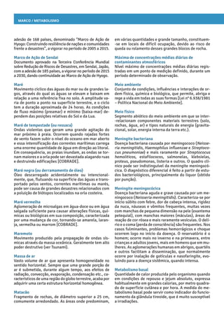 Marco / Metabolismo
em várias quantidades e grande tamanho, constituem-
-se em locais de difícil ocupação, devido ao risco de
queda ou rolamento desses grandes blocos de rocha.
Máxima de concentrações médias diárias de
contaminantes atmosféricos
Nível máximo de concentrações médias diárias regis-
tradas em um ponto de medição definido, durante um
período determinado de observação.
Meio ambiente
Conjunto de condições, influências e interações de or-
dem física, química e biológica, que permite, abriga e
rege a vida em todas as suas formas [Lei n° 6.938/1981
– Política Nacional do Meio Ambiente].
Meio físico
Segmento abiótico do meio ambiente em que se inter-
-relacionam componentes materiais terrestres (solo,
rochas, água, ar) e tipos naturais de energia (gravita-
cional, solar, energia interna da terra etc.).
Meningite bacteriana
Doença bacteriana causada por meningococo (Neisse-
ria meningitidis, Haemophilus influenzae e Streptoco-
cus pneumoniae) e mais raramente por Streptococus
hemoliticos, estafilococos, salmonelas, klebsielas,
proteus, pseudomonas, listeria e outros. O quadro clí-
nico pode ser indistinguível da meningite meningocó-
cica. O diagnóstico diferencial é feito a partir de estu-
dos bacteriológicos, principalmente do liquor (obtido
por punção).
Meningite meningocócica
Doença bacteriana aguda e grave causada por um me-
ningococo (Neisseria meningitidis). Caracteriza-se por
início súbito com febre, dor de cabeça intensa, rigidez
da nuca, náuseas e vômitos frequentes, muitas vezes
com manchas de pequena dimensão na pele (exantema
petequial), com manchas maiores (máculas), áreas de
reação de cor rósea e mais raramente vesículas. O delí-
rio e o coma (perda de consciência) são frequentes. Nos
casos fulminantes, problemas hemorrágicos e choque
ocorrem logo no início da doença. O reservatório é o
homem; ocorre mais no inverno e na primavera, entre
crianças e adultos jovens, mais em homens que em mu-
lheres. As aglomerações humanas em abrigos, quartéis
e outros facilitam a disseminação, que normalmente
ocorre por inalação de gotículas e nasofaringite, evo-
luindo para a doença sistêmica, quando intensa.
Metabolismo basal
Quantidade de calor produzida pelo organismo quando
em condições de repouso e jejum absoluto, expressa
habitualmente em grandes calorias, por metro quadra-
do de superfície cutânea e por hora. A medida do me-
tabolismo basal pode servir como indicador do funcio-
namento da glândula tireoide, que é muito susceptível
a irradiações.
adesão de 168 países, denominado “Marco de Ação de
Hyogo: Construindo resiliência de nações e comunidades
frente a desastres”, a vigorar no período de 2005 a 2015.
Marco de Ação de Sendai
Documento aprovado na Terceira Conferência Mundial
sobre Redução de Riscos de Desastres, em Sendai, Japão,
com a adesão de 185 países, a vigorar no período de 2015
a 2030, dando continuidade ao Marco de Ação de Hyogo.
Maré
Movimento cíclico das águas do mar ou de grandes la-
gos, através do qual as águas se elevam e baixam em
relação a uma referência fixa no solo. A amplitude va-
ria de ponto a ponto na superfície terrestre, e o ciclo
tem a duração aproximada de 24 horas. As condições
de fluxo máximo (preamar) e mínimo (baixa-mar) de-
pendem das posições relativas do Sol e da Lua.
Maré de tempestade (ou ressaca)
Ondas violentas que geram uma grande agitação do
mar próximo à praia. Ocorrem quando rajadas fortes
de vento fazem subir o nível do oceano em mar aberto
e essa intensificação das correntes marítimas carrega
uma enorme quantidade de água em direção ao litoral.
Em consequência, as praias inundam, as ondas se tor-
nam maiores e a orla pode ser devastada alagando ruas
e destruindo edificações [COBRADE].
Maré negra (ou derramamento de óleo)
Óleo descarregado acidentalmente ou intencional-
mente, que, flutuando na superfície das águas e trans-
portado pelos ventos, correntes marítimas ou marés,
pode ser causa de grandes desastres relacionados com
a poluição de biótopos localizados na orla costeira.
Maré vermelha
Aglomeração de microalgas em água-doce ou em água
salgada suficiente para causar alterações físicas, quí-
micas ou biológicas em sua composição, caracterizada
por uma mudança de cor, tornando-se amarela, laran-
ja, vermelha ou marrom [COBRADE].
Maremoto
Movimento produzido pela propagação de ondas sís-
micas através da massa oceânica. Geralmente tem alto
poder destrutivo (ver Tsunami).
Massa de ar
Vasto volume de ar que apresenta homogeneidade no
sentido horizontal. Sempre que uma grande porção de
ar é submetida, durante algum tempo, aos efeitos de
radiação, convecção, evaporação, condensação etc., ca-
racterísticos de uma região do globo terrestre, acaba por
adquirir uma certa estrutura horizontal homogênea.
Matacão
Fragmento de rochas, de diâmetro superior a 25 cm,
comumente arredondado. As áreas onde predominam,
 