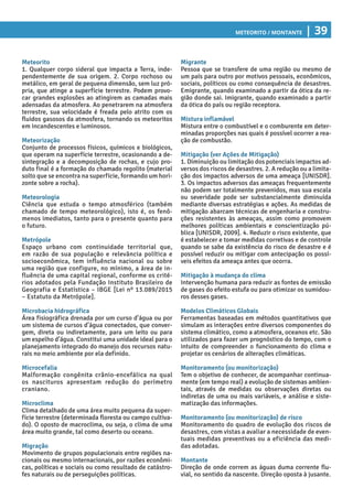 Meteorito / Montante | 39
Migrante
Pessoa que se transfere de uma região ou mesmo de
um país para outro por motivos pessoais, econômicos,
sociais, políticos ou como consequência de desastres.
Emigrante, quando examinado a partir da ótica da re-
gião donde sai. Imigrante, quando examinado a partir
da ótica do país ou região receptora.
Mistura inflamável
Mistura entre o combustível e o comburente em deter-
minadas proporções nas quais é possível ocorrer a rea-
ção de combustão.
Mitigação (ver Ações de Mitigação)
1. Diminuição ou limitação dos potenciais impactos ad-
versos dos riscos de desastres. 2. A redução ou a limita-
ção dos impactos adversos de uma ameaça [UNISDR].
3. Os impactos adversos das ameaças frequentemente
não podem ser totalmente prevenidos, mas sua escala
ou severidade pode ser substancialmente diminuída
mediante diversas estratégias e ações. As medidas de
mitigação abarcam técnicas de engenharia e constru-
ções resistentes às ameaças, assim como promovem
melhores políticas ambientais e conscientização pú-
blica [UNISDR, 2009]. 4. Reduzir o risco existente, que
é estabelecer e tomar medidas corretivas e de controle
quando se sabe da existência do risco de desastre e é
possível reduzir ou mitigar com antecipação os possí-
veis efeitos da ameaça antes que ocorra.
Mitigação à mudança do clima
Intervenção humana para reduzir as fontes de emissão
de gases do efeito estufa ou para otimizar os sumidou-
ros desses gases.
Modelos Climáticos Globais
Ferramentas baseadas em métodos quantitativos que
simulam as interações entre diversos componentes do
sistema climático, como a atmosfera, oceanos etc. São
utilizados para fazer um prognóstico do tempo, com o
intuito de compreender o funcionamento do clima e
projetar os cenários de alterações climáticas.
Monitoramento (ou monitorização)
Tem o objetivo de conhecer, de acompanhar continua-
mente (em tempo real) a evolução de sistemas ambien-
tais, através de medidas ou observações diretas ou
indiretas de uma ou mais variáveis, e análise e siste-
matização das informações.
Monitoramento (ou monitorização) de risco
Monitoramento do quadro de evolução dos riscos de
desastres, com vistas a avaliar a necessidade de even-
tuais medidas preventivas ou a eficiência das medi-
das adotadas.
Montante
Direção de onde correm as águas duma corrente flu-
vial, no sentido da nascente. Direção oposta à jusante.
Meteorito
1. Qualquer corpo sideral que impacta a Terra, inde-
pendentemente de sua origem. 2. Corpo rochoso ou
metálico, em geral de pequena dimensão, sem luz pró-
pria, que atinge a superfície terrestre. Podem provo-
car grandes explosões ao atingirem as camadas mais
adensadas da atmosfera. Ao penetrarem na atmosfera
terrestre, sua velocidade é freada pelo atrito com os
fluidos gasosos da atmosfera, tornando os meteoritos
em incandescentes e luminosos.
Meteorização
Conjunto de processos físicos, químicos e biológicos,
que operam na superfície terrestre, ocasionando a de-
sintegração e a decomposição de rochas, e cujo pro-
duto final é a formação do chamado regolito (material
solto que se encontra na superfície, formando um hori-
zonte sobre a rocha).
Meteorologia
Ciência que estuda o tempo atmosférico (também
chamado de tempo meteorológico), isto é, os fenô-
menos imediatos, tanto para o presente quanto para
o futuro.
Metrópole
Espaço urbano com continuidade territorial que,
em razão de sua população e relevância política e
socioeconômica, tem influência nacional ou sobre
uma região que configure, no mínimo, a área de in-
fluência de uma capital regional, conforme os crité-
rios adotados pela Fundação Instituto Brasileiro de
Geografia e Estatística – IBGE [Lei nº 13.089/2015
– Estatuto da Metrópole].
Microbacia hidrográfica
Área fisiográfica drenada por um curso d’água ou por
um sistema de cursos d’água conectados, que conver-
gem, direta ou indiretamente, para um leito ou para
um espelho d’água. Constitui uma unidade ideal para o
planejamento integrado do manejo dos recursos natu-
rais no meio ambiente por ela definido.
Microcefalia
Malformação congênita crânio-encefálica na qual
os nascituros apresentam redução do perímetro
craniano.
Microclima
Clima detalhado de uma área muito pequena da super-
fície terrestre (determinada floresta ou campo cultiva-
do). O oposto de macroclima, ou seja, o clima de uma
área muito grande, tal como deserto ou oceano.
Migração
Movimento de grupos populacionais entre regiões na-
cionais ou mesmo internacionais, por razões econômi-
cas, políticas e sociais ou como resultado de catástro-
fes naturais ou de perseguições políticas.
 
