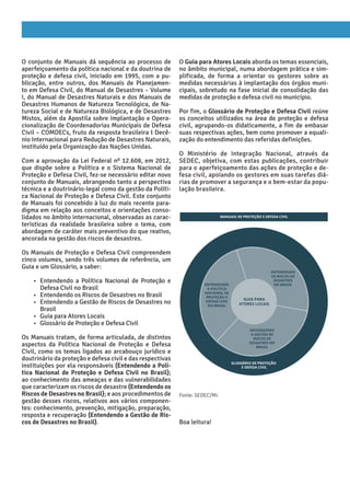 O conjunto de Manuais dá sequência ao processo de
aperfeiçoamento da política nacional e da doutrina de
proteção e defesa civil, iniciado em 1995, com a pu-
blicação, entre outros, dos Manuais de Planejamen-
to em Defesa Civil, do Manual de Desastres – Volume
I, do Manual de Desastres Naturais e dos Manuais de
Desastres Humanos de Natureza Tecnológica, de Na-
tureza Social e de Natureza Biológica, e de Desastres
Mistos, além da Apostila sobre Implantação e Opera-
cionalização de Coordenadorias Municipais de Defesa
Civil – COMDECs, fruto da resposta brasileira t Decê-
nio Internacional para Redução de Desastres Naturais,
instituído pela Organização das Nações Unidas.
Com a aprovação da Lei Federal nº 12.608, em 2012,
que dispõe sobre a Política e o Sistema Nacional de
Proteção e Defesa Civil, fez-se necessário editar novo
conjunto de Manuais, abrangendo tanto a perspectiva
técnica e a doutrinário-legal como da gestão da Políti-
ca Nacional de Proteção e Defesa Civil. Este conjunto
de Manuais foi concebido à luz do mais recente para-
digma em relação aos conceitos e orientações conso-
lidados no âmbito internacional, observadas as carac-
terísticas da realidade brasileira sobre o tema, com
abordagem de caráter mais preventivo do que reativo,
ancorada na gestão dos riscos de desastres.
Os Manuais de Proteção e Defesa Civil compreendem
cinco volumes, sendo três volumes de referência, um
Guia e um Glossário, a saber:
• Entendendo a Política Nacional de Proteção e
Defesa Civil no Brasil
• Entendendo os Riscos de Desastres no Brasil
• Entendendo a Gestão de Riscos de Desastres no
Brasil
• Guia para Atores Locais
• Glossário de Proteção e Defesa Civil
Os Manuais tratam, de forma articulada, de distintos
aspectos da Política Nacional de Proteção e Defesa
Civil, como os temas ligados ao arcabouço jurídico e
doutrinário da proteção e defesa civil e das respectivas
instituições por ela responsáveis (Entendendo a Polí-
tica Nacional de Proteção e Defesa Civil no Brasil);
ao conhecimento das ameaças e das vulnerabilidades
que caracterizam os riscos de desastre (Entendendo os
Riscos de Desastres no Brasil); e aos procedimentos de
gestão desses riscos, relativos aos vários componen-
tes: conhecimento, prevenção, mitigação, preparação,
resposta e recuperação (Entendendo a Gestão de Ris-
cos de Desastres no Brasil).
O Guia para Atores Locais aborda os temas essenciais,
no âmbito municipal, numa abordagem prática e sim-
plificada, de forma a orientar os gestores sobre as
medidas necessárias à implantação dos órgãos muni-
cipais, sobretudo na fase inicial de consolidação das
medidas de proteção e defesa civil no município.
Por fim, o Glossário de Proteção e Defesa Civil reúne
os conceitos utilizados na área de proteção e defesa
civil, agrupando-os didaticamente, a fim de embasar
suas respectivas ações, bem como promover a equali-
zação do entendimento das referidas definições.
O Ministério de Integração Nacional, através da
­
SEDEC, objetiva, com estas publicações, contribuir
para o aperfeiçoamento das ações de proteção e de-
fesa civil, apoiando os gestores em suas tarefas diá-
rias de promover a segurança e o bem-estar da popu-
lação brasileira.
Boa leitura!
eNTeNdeNdO
A pOlíTICA
NACIONAl de
pROTeçãO e
deFeSA CIvIl
NO bRASIl
eNTeNdeNdO
OS RISCOS de
deSASTReS
NO bRASIl
eNTeNdeNdO
A geSTãO de
RISCOS de
deSASTReS NO
bRASIl
gUIA pARA
ATOReS lOCAIS
MANUAIS de pROTeçãO e deFeSA CIvIl
glOSSÁRIO de pROTeçãO
e deFeSA CIvIl
Fonte: SEDEC/MI.
 
