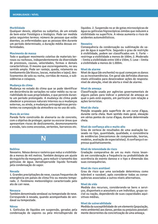 Morbilidade / Nível
líquidos. 2. Suspensão no ar de gotas microscópicas de
água ou gotículas higroscópicas úmidas que reduzem a
visibilidade na superfície. A névoa aumenta o risco de
acidentes automobilísticos.
Nevoeiro
Consequência da condensação ou sublimação do va-
por de água à superfície. Segundo o grau de restrição
à visibilidade, podem ser classificados em: 1. Forte –
restringe a visibilidade a menos de 100m; 2. Moderado
– limita a visibilidade entre 100 e 150m; 3. Leve – limita
a visibilidade a menos de 1.000m.
Nível de alarme
Nível de água (de enchente) no qual começam os danos
ou as inconveniências. Em geral são definidos diversos
níveis utilizados para desencadear ações de resposta:
nível de atenção, nível de alerta e nível de alarme.
Nível de ameaça
Classificação usada por agências governamentais de
alguns países para indicar o potencial de ameaça ao
qual o país está exposto, em particular com relação a
ações terroristas.
Nível de cheia
Posição ocupada pela superfície de um curso d’água,
durante certa cheia. Num sentido mais geral, elevação
em vários pontos do curso d’água, durante determinada
cheia.
Nível de confiança alto e muito alto
Grau de certeza de resultados de uma avaliação ba-
seado no tipo, quantidade, qualidade, e consistência
de evidências (mecanismos de compreensão, teorias,
modelos, avaliação de especialistas). A confiança é ex-
pressa qualitativamente.
Nível de intensidade de risco
Gradação comparativa de um ou mais riscos levan-
do em consideração a frequência ou probabilidade de
ocorrência do evento danoso e o tipo e dimensão das
suas consequências.
Nível de risco aceitável
Grau de risco que uma sociedade determinou como
tolerável e razoável, após considerar todas as conse-
quências associadas a outros níveis alternativos.
Nível de vida
Medida dos recursos, considerando-se bens e servi-
ços, disponíveis e acessíveis a um indivíduo, grupo so-
cial ou nação, dependendo de suas capacidades aqui-
sitivas médias.
Nível de vulnerabilidade
Medida da susceptibilidade de um elemento (população,
meio ambiente) aos danos, perdas ou prejuízos possivel-
mente decorrentes da concretização de uma ameaça.
Morbilidade
Qualquer desvio, objetivo ou subjetivo, de um estado
de bem-estar fisiológico e biológico. Pode ser medida
pelos seguintes termos: número de pessoas que estão
doentes; as enfermidades que as pessoas têm durante
um período determinado; a duração média dessas en-
fermidades.
Movimento de massa
Todo e qualquer movimento coletivo de materiais ter-
rosos ou rochosos, independentemente da diversidade
de processos, causas, velocidades, formas e demais
características. O mesmo que escorregamento, no seu
sentido amplo. Pode ser rastejo, queda, rolamento ou
tombamento (de blocos, lascas, matacões e lajes), des-
lizamentos de solo ou rocha, corridas de massa, e sub-
sidências e colapsos.
Mudança do clima
Mudança no estado do clima que se pode identificar
em decorrência de variações no valor médio ou na va-
riabilidade de suas propriedades, e que persiste duran-
te um período prolongado. A mudança do clima pode
obedecer a processos naturais internos ou a mudanças
externas, ou ainda, a mudanças antropogênicas persis-
tentes na composição da atmosfera ou no uso do solo.
Muro de arrimo
Parede forte construída de alvenaria ou de concreto,
com o objetivo de proteger, apoiar ou escorar áreas que
apresentam riscos de deslizamento, desmoronamento
e erosão, tais como encostas, vertentes, barrancos etc.
N
Neblina
Nevoeiro. Névoa densa e rasteira que reduz a visibilida-
de a menos de mil metros. Também designa um ajuste
do esguicho da mangueira, para reduzir o tamanho das
gotículas de água. Aerodispersoide líquido formado
pela condensação do vapor.
Nevada
1. Grandes precipitações de neve, causas frequentes de
emergência em países de clima frio ou mesmo tempe-
rado. 2. Fenômeno meteorológico caracterizado pelo
ato de cair neve.
Nevasca
Também denominada vendaval ou tempestade de neve.
Corresponde à nevada, quando acompanhada de ven-
daval ou tempestade.
Névoa
1. Gotículas de líquidos em suspensão, geradas pela
condensação de vapores ou pela microdispersão de
 