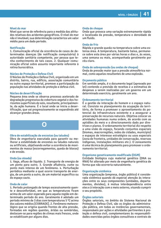Nível / Órgãos | 41
Onda de choque
Onda que provoca uma variação extremamente rápida
e localizada da pressão, temperatura e densidade de
um fluido.
Onda de frio
Rápida e grande queda na temperatura sobre uma ex-
tensa área. A temperatura, bastante baixa, permane-
ce sobre esta área por várias horas e dias e, às vezes,
uma semana ou mais, acompanhada geralmente por
céu claro.
Onda de sobrepressão (ou ondas de choque)
Onda de pressão maior que a pressão atmosférica nor-
mal, como aquelas resultantes de uma explosão.
Orçamento público
Em sentido amplo, é o documento legal (aprovado por
lei) contendo a previsão de receitas e a estimativa de
despesas a serem realizadas por um governo em um
determinado exercício, geralmente um ano.
Ordenamento territorial
É a gestão da interação do homem e o espaço natu-
ral. Consiste no planejamento da ocupação do terri-
tório, de forma a promover o aproveitamento do po-
tencial da infraestrutura existente e a assegurar a
preservação de recursos naturais. Objetiva colocar as
atividades humanas numa ordem, de acordo com as
aptidões do meio e o direcionamento dado por dire-
trizes e planos. O ordenamento territorial diz respeito
a uma visão do espaço, focando conjuntos espaciais
(biomas, macrorregiões, redes de cidades, município)
e espaços de interesse estratégico ou usos especiais
(zona de fronteira, unidades de conservação, reservas
indígenas, instalações militares etc.). O zoneamento
é uma técnica de planejamento para promover o orde-
namento territorial.
Organismo geneticamente modificado (OGM)
Entidade biológica cujo material genético (DNA ou
RNA) foi alterado por meio de engenharia genética de
forma que não ocorreria naturalmente.
Organização sistêmica
Uma organização (empresa, órgão público) é conside-
rada sistêmica quando dá especial atenção às intera-
ções entre os seus componentes (unidades, departa-
mentos, divisões), à mútua interdependência entre
eles e à interação com o meio externo, visando cumprir
o seu propósito.
Órgãos setoriais
Órgãos setoriais, no âmbito do Sistema Nacional de
Proteção e Defesa Civil, são os órgãos da administra-
ção pública, em todas as instâncias governamentais,
responsáveis por ações e atividades pertinentes à pro-
teção e defesa civil, complementares às responsabili-
dades exercidas pelos órgãos consultivos e centrais de
Nível do mar
Nível que serve de referência para a medida das altitu-
des relativas dos acidentes geográficos. O nível do mar
não é imutável; sua determinação caracteriza um valor
médio para um dado período.
Notificação
1. Comunicação oficial da ocorrência de casos de de-
terminadas doenças (de notificação compulsória) à
autoridade sanitária competente, por pessoa que te-
nha conhecimento de tais casos. 2. Qualquer comu-
nicação oficial sobre assunto importante referente à
rotina burocrática.
Núcleo de Proteção e Defesa Civil
O Núcleo de Proteção e Defesa Civil, organizado em um
distrito, bairro, rua, edifício, associação comunitária
ou outro espaço territorial, promove a participação da
população nas atividades de proteção e defesa civil.
Núcleo de desertificação
Pequena área onde se observa processo acelerado de
degradação progressiva da cobertura vegetal e dos ho-
rizontes superficiais do solo, resultante, principalmen-
te, da ação humana. É o local onde se inicia a deser-
tificação, que vai progressivamente se expandindo até
alcançar grandes áreas.
O
Obra de estabilização de encostas (ou taludes)
Obra de engenharia executada para garantir ou me-
lhorar a estabilidade de encostas ou taludes naturais
ou artificiais, objetivando evitar a ocorrência de movi-
mentos de massa (escorregamentos, queda de blocos)
e de erosão.
Onda (ou oleada)
1. Vaga, afluxo de líquido. 2. Transporte de energia de
um ponto para outro. 3. Grande afluência, cume ou
ponto mais intenso de um fenômeno. 4. Perturbação
periódica mediante a qual ocorre transporte de ener-
gia, de um ponto a outro, de um material específico ou
do espaço vazio.
Onda de calor
1. Período prolongado de tempo excessivamente quen-
te e desconfortável, em que as temperaturas ficam
acima de um valor esperado para aquela região em de-
terminado período do ano. Geralmente é adotado um
período mínimo de 3 dias com temperaturas 5 °C acima
dos valores médios [COBRADE]. 2. Fenômeno meteoro-
lógico que se origina quando frentes de alta pressão,
formadas em regiões quentes, áridas ou semiáridas,
deslocam-se para regiões de climas mais frescos, onde
se estabilizam por alguns dias.
 