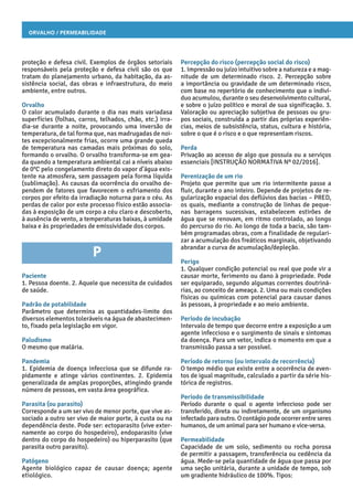 Orvalho / Permeabilidade
Percepção do risco (percepção social do risco)
1. Impressão ou juízo intuitivo sobre a natureza e a mag-
nitude de um determinado risco. 2. Percepção sobre
a importância ou gravidade de um determinado risco,
com base no repertório de conhecimento que o indiví-
duo acumulou, durante o seu desenvolvimento cultural,
e sobre o juízo político e moral de sua significação. 3.
Valoração ou apreciação subjetiva de pessoas ou gru-
pos sociais, construída a partir das próprias experiên-
cias, meios de subsistência, status, cultura e história,
sobre o que é o risco e o que representam riscos.
Perda
Privação ao acesso de algo que possuía ou a serviços
essenciais [INSTRUÇÃO NORMATIVA Nº 02/2016].
Perenização de um rio
Projeto que permite que um rio intermitente passe a
fluir, durante o ano inteiro. Depende de projetos de re-
gularização espacial dos deflúvios das bacias – PRED,
os quais, mediante a construção de linhas de peque-
nas barragens sucessivas, estabelecem estirões de
água que se renovam, em ritmo controlado, ao longo
do percurso do rio. Ao longo de toda a bacia, são tam-
bém programadas obras, com a finalidade de regulari-
zar a acumulação dos freáticos marginais, objetivando
abrandar a curva de acumulação/depleção.
Perigo
1. Qualquer condição potencial ou real que pode vir a
causar morte, ferimento ou dano à propriedade. Pode
ser equiparado, segundo algumas correntes doutriná-
rias, ao conceito de ameaça. 2. Uma ou mais condições
físicas ou químicas com potencial para causar danos
às pessoas, à propriedade e ao meio ambiente.
Período de incubação
Intervalo de tempo que decorre entre a exposição a um
agente infeccioso e o surgimento de sinais e sintomas
da doença. Para um vetor, indica o momento em que a
transmissão passa a ser possível.
Período de retorno (ou intervalo de recorrência)
O tempo médio que existe entre a ocorrência de even-
tos de igual magnitude, calculado a partir da série his-
tórica de registros.
Período de transmissibilidade
Período durante o qual o agente infeccioso pode ser
transferido, direta ou indiretamente, de um organismo
infectado para outro. O contágio pode ocorrer entre seres
humanos, de um animal para ser humano e vice-versa.
Permeabilidade
Capacidade de um solo, sedimento ou rocha porosa
de permitir a passagem, transferência ou cedência da
água. Mede-se pela quantidade de água que passa por
uma seção unitária, durante a unidade de tempo, sob
um gradiente hidráulico de 100%. Tipos:
proteção e defesa civil. Exemplos de órgãos setoriais
responsáveis pela proteção e defesa civil são os que
tratam do planejamento urbano, da habitação, da as-
sistência social, das obras e infraestrutura, do meio
ambiente, entre outros.
Orvalho
O calor acumulado durante o dia nas mais variadasa
superfícies (folhas, carros, telhados, chão, etc.) irra-
dia-se durante a noite, provocando uma inversão de
temperatura, de tal forma que, nas madrugadas de noi-
tes excepcionalmente frias, ocorre uma grande queda
de temperatura nas camadas mais próximas do solo,
formando o orvalho. O orvalho transforma-se em gea-
da quando a temperatura ambiental cai a níveis abaixo
de 0°C pelo congelamento direto do vapor d’água exis-
tente na atmosfera, sem passagem pela forma líquida
(sublimação). As causas da ocorrência do orvalho de-
pendem de fatores que favorecem o esfriamento dos
corpos por efeito da irradiação noturna para o céu. As
perdas de calor por este processo físico estão associa-
das à exposição de um corpo a céu claro e descoberto,
à ausência de vento, a temperaturas baixas, à umidade
baixa e às propriedades de emissividade dos corpos.
P
Paciente
1. Pessoa doente. 2. Aquele que necessita de cuidados
de saúde.
Padrão de potabilidade
Parâmetro que determina as quantidades-limite dos
diversos elementos toleráveis na água de abastecimen-
to, fixado pela legislação em vigor.
Paludismo
O mesmo que malária.
Pandemia
1. Epidemia de doença infecciosa que se difunde ra-
pidamente e atinge vários continentes. 2. Epidemia
generalizada de amplas proporções, atingindo grande
número de pessoas, em vasta área geográfica.
Parasita (ou parasito)
Corresponde a um ser vivo de menor porte, que vive as-
sociado a outro ser vivo de maior porte, à custa ou na
dependência deste. Pode ser: ectoparasito (vive exter-
namente ao corpo do hospedeiro), endoparasito (vive
dentro do corpo do hospedeiro) ou hiperparasito (que
parasita outro parasito).
Patógeno
Agente biológico capaz de causar doença; agente
etiológico.
 