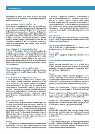 Plano / Poluição
3. Relativo à “distância econômica” relativamente a
60% do rendimento médio da sociedade (UNIÃO EU-
ROPEIA). 4. Carência social ou exclusão social, depen-
dência e incapacidade de participar na sociedade. 5.
Condição econômica e social pela qual um grupo ou
setor social tem privações para o acesso à renda e tra-
balho dignos e para a satisfação de necessidades bási-
cas, como alimentação, saúde, educação, saneamento
básico etc.
Poço artesiano
Poço que atinge um aquífero artesiano ou confinado,
no qual o nível da água se eleva acima do nível do solo,
dispensando bombeamento.
Poço de evacuação (ou de despejo)
Poço utilizado para receber águas servidas ou poluí-
das, de drenagem, de salmouras etc.
Poço de visita
Entrada para inspeção e limpeza de galeria de águas
pluviais.
Política Nacional de Proteção e Defesa Civil –
PNPDEC
Política nacional, instituída pela Lei nº 12.608, de 10
de abril de 2012, que abrange as ações de prevenção,
mitigação, preparação, resposta e recuperação volta-
das à proteção e defesa civil.
Poluente
1. Fator químico, físico ou biológico que polui ou con-
tamina o ambiente. 2. O mesmo que contaminante. 3.
Substância presente no ambiente em concentração que
causa dano. 4. Qualquer matéria indesejável, sólida, lí-
quida ou gasosa presente no meio ambiente. Tipos:
Poluente ou Contaminante Primário – Contaminante
emitido para o ambiente a partir de fonte identificável;
Poluente ou Contaminante Secundário – Contaminan-
te que se forma por reação química entre um dejeto e
substância química existente no meio ambiente;
Poluente ou Contaminante Antropogênico – Agente
cuja presença no ambiente, em níveis perigosos para
os seres vivos, deve-se a atividades humanas.
Poluição
Modificação indesejável das características físicas,
químicas ou biológicas do meio ambiente. Presença
de poluentes físicos, químicos ou biológicos nocivos
ao ambiente.
Poluição da água
1. Adição de poluente à água. 2. Introdução na água de
qualquer substância indesejável, como micro-organis-
mos, produtos químicos e resíduos de esgotos, que a
tornam imprópria ao uso pretendido.
da Cidade (Lei nº 10.257, de 10 de julho de 2001).
É aprovado por lei municipal e parte integrante do pla-
nejamento municipal.
Plano Diretor de Proteção e Defesa Civil
Plano global de todas as ações de proteção e defesa ci-
vil, que deve considerar a seguinte sistemática de pla-
nejamento e gerenciamento de desastres: Minimização
de Desastres, compreendendo Prevenção de Desastres
e Programas de Preparação para Emergências e Desas-
tres (P.P.E.D); Resposta aos Desastres, compreendendo
as Ações de Socorro, Assistência à População e de Rea-
bilitação da Área Atingida; Reconstrução, que tem por
finalidade restabelecer, em sua plenitude, os serviços
públicos, a economia da área, o moral social e o bem-
-estar da população.
Plano Estadual de Proteção e Defesa Civil
O Plano de Proteção e Defesa Civil, elaborado pelos
estados, deverá conter, no mínimo, a identificação das
bacias hidrográficas com risco de ocorrência de desas-
tres, e as diretrizes de ação governamental de prote-
ção e defesa civil no âmbito estadual, em especial no
que se refere à implantação da rede de monitoramento
meteorológico, hidrológico e geológico das bacias com
risco de desastre.
Plano Municipal de Proteção e Defesa Civil
Plano que estabelece as diretrizes, objetivos, instru-
mentos, programas e ações de proteção e defesa civil
no município.
Plano Nacional de Proteção e Defesa Civil
O Plano de Proteção e Defesa Civil, elaborado pela
União, deverá conter, no mínimo, a identificação dos
riscos de desastres nas regiões geográficas e grandes
bacias hidrográficas do país, e as diretrizes de ação
governamental de proteção e defesa civil no âmbito
nacional e regional, em especial quanto à rede de mo-
nitoramento meteorológico, hidrológico e geológico
e dos riscos biológicos, nucleares e químicos e à pro-
dução de alertas antecipados das regiões com risco de
desastres.
Plano Plurianual – PPA
É a lei que define as prioridades do governo pelo pe-
ríodo de quatro anos e deve ser enviada ao Poder Le-
gislativo até o dia 31 de agosto do primeiro ano de seu
mandato (quatro meses antes do encerramento da ses-
são legislativa). De acordo com a Constituição Federal,
o PPA deve conter “as diretrizes, objetivos e metas da
administração pública federal para as despesas de ca-
pital e outras delas decorrentes e para as relativas aos
programas de duração continuada”.
Pobreza
1. Condição social que envolve carência de bens e ser-
viços sociais. 2. Falta de recursos econômicos ou carên-
cia de rendimento, não apenas em termos monetários.
 