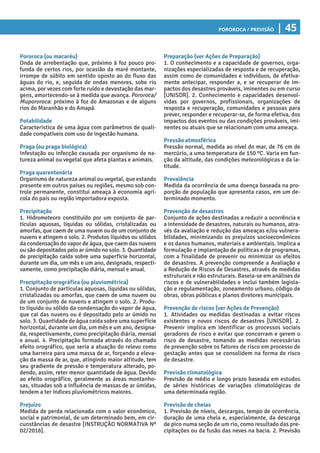 Pororoca / Previsão | 45
Preparação (ver Ações de Preparação)
1. O conhecimento e a capacidade de governos, orga-
nizações especializadas de resposta e de recuperação,
assim como de comunidades e indivíduos, de efetiva-
mente antecipar, responder a, e se recuperar de im-
pactos dos desastres prováveis, iminentes ou em curso
[UNISDR]. 2. Conhecimento e capacidades desenvol-
vidas por governos, profissionais, organizações de
resposta e recuperação, comunidades e pessoas para
prever, responder e recuperar-se, de forma efetiva, dos
impactos dos eventos ou das condições prováveis, imi-
nentes ou atuais que se relacionam com uma ameaça.
Pressão atmosférica
Pressão normal, medida ao nível do mar, de 76 cm de
mercúrio, a uma temperatura de 150 ºC. Varia em fun-
ção da altitude, das condições meteorológicas e da la-
titude.
Prevalência
Medida da ocorrência de uma doença baseada na pro-
porção de população que apresenta casos, em um de-
terminado momento.
Prevenção de desastres
Conjunto de ações destinadas a reduzir a ocorrência e
a intensidade de desastres, naturais ou humanos, atra-
vés da avaliação e redução das ameaças e/ou vulnera-
bilidades, minimizando os prejuízos socioeconômicos
e os danos humanos, materiais e ambientais. Implica a
formulação e implantação de políticas e de programas,
com a finalidade de prevenir ou minimizar os efeitos
de desastres. A prevenção compreende a Avaliação e
a Redução de Riscos de Desastres, através de medidas
estruturais e não estruturais. Baseia-se em análises de
riscos e de vulnerabilidades e inclui também legisla-
ção e regulamentação, zoneamento urbano, código de
obras, obras públicas e planos diretores municipais.
Prevenção de riscos (ver Ações de Prevenção)
1. Atividades ou medidas destinadas a evitar riscos
existentes e novos riscos de desastres [UNISDR]. 2.
Prevenir implica em identificar os processos sociais
geradores de risco e evitar que concorram e gerem o
risco de desastre, tomando as medidas necessárias
de prevenção sobre os fatores de risco em processo de
gestação antes que se consolidem na forma de risco
de desastre.
Previsão climatológica
Previsão de médio e longo prazo baseada em estudos
de séries históricas de variações climatológicas de
uma determinada região.
Previsão de cheias
1. Previsão de níveis, descargas, tempo de ocorrência,
duração de uma cheia e, especialmente, da descarga
de pico numa seção de um rio, como resultado das pre-
cipitações ou da fusão das neves na bacia. 2. Previsão
Pororoca (ou macaréu)
Onda de arrebentação que, próximo à foz pouco pro-
funda de certos rios, por ocasião da maré montante,
irrompe de súbito em sentido oposto ao do fluxo das
águas do rio, e, seguida de ondas menores, sobe rio
acima, por vezes com forte ruído e devastação das mar-
gens, amortecendo-se à medida que avança. Pororoca/
Mupororoca: próximo à foz do Amazonas e de alguns
rios do Maranhão e do Amapá.
Potabilidade
Característica de uma água com parâmetros de quali-
dade compatíveis com uso de ingestão humana.
Praga (ou praga biológica)
Infestação ou infecção causada por organismo de na-
tureza animal ou vegetal que afeta plantas e animais.
Praga quarentenária
Organismo de natureza animal ou vegetal, que estando
presente em outros países ou regiões, mesmo sob con-
trole permanente, constitui ameaça à economia agrí-
cola do país ou região importadora exposta.
Precipitação
1. Hidrometeoro constituído por um conjunto de par-
tículas aquosas, líquidas ou sólidas, cristalizadas ou
amorfas, que caem de uma nuvem ou de um conjunto de
nuvens e atingem o solo. 2. Produtos líquidos ou sólidos
da condensação do vapor de água, que caem das nuvens
ou são depositados pelo ar úmido no solo. 3. Quantidade
de precipitação caída sobre uma superfície horizontal,
durante um dia, um mês e um ano, designada, respecti-
vamente, como precipitação diária, mensal e anual.
Precipitação orográfica (ou pluviométrica)
1. Conjunto de partículas aquosas, líquidas ou sólidas,
cristalizadas ou amorfas, que caem de uma nuvem ou
de um conjunto de nuvens e atingem o solo. 2. Produ-
to líquido ou sólido da condensação do vapor de água,
que cai das nuvens ou é depositado pelo ar úmido no
solo. 3. Quantidade de água caída sobre uma superfície
horizontal, durante um dia, um mês e um ano, designa-
da, respectivamente, como precipitação diária, mensal
e anual. 4. Precipitação formada através do chamado
efeito orográfico, que seria a atuação do relevo como
uma barreira para uma massa de ar, forçando a eleva-
ção da massa de ar, que, atingindo maior altitude, tem
seu gradiente de pressão e temperatura alterado, po-
dendo, assim, reter menor quantidade de água. Devido
ao efeito orográfico, geralmente as áreas montanho-
sas, situadas sob a influência de massas de ar úmidas,
tendem a ter índices pluviométricos maiores.
Prejuízo
Medida de perda relacionada com o valor econômico,
social e patrimonial, de um determinado bem, em cir-
cunstâncias de desastre [INSTRUÇÃO NORMATIVA Nº
02/2016].
 