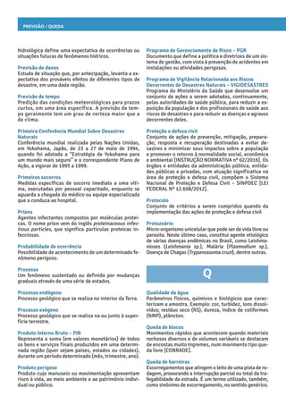 Previsão / Queda
Programa de Gerenciamento de Risco – PGR
Documento que define a política e diretrizes de um sis-
tema de gestão, com vista à prevenção de acidentes em
instalações ou atividades perigosas.
Programa de Vigilância Relacionada aos Riscos
Decorrentes de Desastres Naturais – VIGIDESASTRES
Programa do Ministério da Saúde que desenvolve um
conjunto de ações a serem adotadas, continuamente,
pelas autoridades de saúde pública, para reduzir a ex-
posição da população e dos profissionais de saúde aos
riscos de desastres e para reduzir as doenças e agravos
decorrentes deles.
Proteção e defesa civil
Conjunto de ações de prevenção, mitigação, prepara-
ção, resposta e recuperação destinadas a evitar de-
sastres e minimizar seus impactos sobre a população
e promover o retorno à normalidade social, econômica
e ambiental [INSTRUÇÃO NORMATIVA nº 02/2016]. Os
órgãos e entidades da administração pública, entida-
des públicas e privadas, com atuação significativa na
área de proteção e defesa civil, compõem o Sistema
Nacional de Proteção e Defesa Civil – SINPDEC [LEI
FEDERAL Nº 12.608/2012].
Protocolo
Conjunto de critérios a serem cumpridos quando da
implementação das ações de proteção e defesa civil
Protozoário
Micro-organismo unicelular que pode ser de vida livre ou
parasita. Neste último caso, constitui agente etiológico
de várias doenças endêmicas no Brasil, como Leishma-
nioses (Leishmania sp.), Malária (Plasmodium sp.),
Doença de Chagas (Trypanossoma cruzi), dentre outras.
Q
Qualidade da água
Parâmetros físicos, químicos e biológicos que carac-
terizam a amostra. Exemplo: cor, turbidez, íons dissol-
vidos; resíduo seco (RS), dureza, índice de coliformes
(NMP), plâncton.
Queda de blocos
Movimentos rápidos que acontecem quando materiais
rochosos diversos e de volumes variáveis se destacam
de encostas muito íngremes, num movimento tipo que-
da livre [COBRADE].
Queda de barreiras
Escorregamentos que atingem o leito de uma pista de ro-
dagem, provocando a interrupção parcial ou total da tra-
fegabilidade da estrada. É um termo utilizado, também,
como sinônimo de escorregamento, no sentido genérico.
hidrológica define uma expectativa de ocorrências ou
situações futuras de fenômenos hídricos.
Previsão de danos
Estudo de situação que, por antecipação, levanta a ex-
pectativa dos prováveis efeitos de diferentes tipos de
desastre, em uma dada região.
Previsão de tempo
Predição das condições meteorológicas para prazos
curtos, em uma área específica. A previsão de tem-
po geralmente tem um grau de certeza maior que a
de clima.
Primeira Conferência Mundial Sobre Desastres
Naturais
Conferência mundial realizada pelas Nações Unidas,
em Yokohama, Japão, de 23 a 27 de maio de 1994,
quando foi adotada a “Estratégia de Yokohama para
um mundo mais seguro” e o correspondente Plano de
Ação, a vigorar de 1995 a 1999.
Primeiros socorros
Medidas específicas de socorro imediato a uma víti-
ma, executadas por pessoal capacitado, enquanto se
aguarda a chegada do médico ou equipe especializada
que a conduza ao hospital.
Príons
Agentes infectantes compostos por moléculas protei-
cas. O nome príon vem do inglês proteinaceous infec-
tious particles, que significa partículas proteicas in-
fecciosas.
Probabilidade de ocorrência
Possibilidade de acontecimento de um determinado fe-
nômeno perigoso.
Processo
Um fenômeno sustentado ou definido por mudanças
graduais através de uma série de estados.
Processo endógeno
Processo geológico que se realiza no interior da Terra.
Processo exógeno
Processo geológico que se realiza na ou junto à super-
fície terrestre.
Produto Interno Bruto – PIB
Representa a soma (em valores monetários) de todos
os bens e serviços finais produzidos em uma determi-
nada região (quer sejam países, estados ou cidades),
durante um período determinado (mês, trimestre, ano).
Produto perigoso
Produto cujo manuseio ou movimentação apresentam
risco à vida, ao meio ambiente e ao patrimônio indivi-
dual ou público.
 