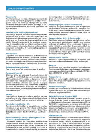 Ravinamento / Reflorestamento
o mesmo produza os efeitos jurídicos que lhes são pró-
prios, em nível governamental, representado por aque-
la autoridade.
Reconstrução (ver Ações de Reconstrução)
Conjunto de ações desenvolvidas após as operações
de resposta ao desastre e destinadas a recuperar a in-
fraestrutura e a restabelecer, em sua plenitude, os ser-
viços públicos, a economia da área, o moral social e o
bem-estar da população.
Recuperação (ver Ações de Recuperação)
Decisões e ações destinadas a restabelecer ou melho-
rar os meios de subsistência, a saúde, bem como os
sistemas, atividades e ativos econômicos, físicos, so-
ciais, culturais e ambientais de uma comunidade ou
sociedade afetada por um desastre, coerentes com os
princípios do desenvolvimento sustentável, incluindo
a “reconstrução melhor” para evitar ou reduzir o risco
futuro de desastres [UNISDR].
Recuperação de aquífero
Ascenso da superfície potenciométrica do aquífero, após
cessada a causa do rebaixamento ou por alimentação.
Recursos
Conjunto de bens materiais, humanos, institucionais e
financeiros utilizáveis em caso de desastre e necessá-
rios para o restabelecimento da normalidade [INSTRU-
ÇÃO NORMATIVA Nº 02/2016].
Rede de alarme
Sistema de comunicações estabelecido com a finalida-
de de difundir aos interessados avisos de alarme sobre
desastres iminentes.
Rede de comunicações
Sistema que consiste em um certo número de estações
ligadas com outras por qualquer meio de comunicação
e com um propósito definido.
Redução do risco de desastres (RRD)
1. Objetivo da política destinada a prevenir novos ris-
cos de desastres, reduzir os existentes e gerir o risco
residual, que contribuem para o aumento da resiliência
[UNISDR]. 2. A elaboração e execução sistemática de
políticas, estratégias e práticas que reduzam ao mínimo
as vulnerabilidades, as ameaças e a propagação das re-
percussões dos desastres em toda a sociedade, no con-
texto amplo do desenvolvimento sustentável [PNUD].
Reflorestamento
Processo de replantio de árvores em áreas que anterior-
mente eram de floresta. Tem por finalidade proteger os
mananciais, reduzir a erosão, a perda dos solos, o as-
soreamento dos rios e os deslizamentos de encostas;
facilitar a infiltração da água no solo e reduzir os fenô-
menos de evapotranspiração; intensificar os processos
de humificação do solo e participar do metabolismo de
Ravinamento
Fenômeno erosivo, causado pela água proveniente do
escoamento superficial, que provoca erosão e conse-
quente incisão no manto de intemperismo ou rocha
sedimentar da superfície do terreno. É um tipo de ero-
são relativamente comum, resultante geralmente da
ação antrópica.
Reabilitação (ou reabilitação de cenários)
Execução de ações de restabelecimento temporário e/
ou provisório de serviços essenciais, para garantir os
direitos sociais básicos aos desamparados em conse-
quência de um desastre. As obras de reabilitação têm
caráter de urgência, em geral são simples e provisó-
rias, de execução rápida, não exigem projeto e, normal-
mente, possuem baixo custo global, e, portanto, não se
confundem com as obras de reconstrução que possuem
caráter permanente.
Reator nuclear
Dispositivo onde ocorre uma reação de fissão nuclear
que pode ser iniciada, mantida e controlada. Seu com-
ponente essencial é o núcleo contendo combustível fís-
sil. Possui usualmente um moderador, um refletor, blin-
dagem, líquido refrigerante e mecanismos de controle.
Rebaixamento de um aquífero
Descenso da superfície potenciométrica do aquífero.
Recalque diferencial
Diferença entre os recalques de dois elementos de
fundação. A possibilidade de ocorrência de recalques
diferenciais excessivos associa-se à presença de solos
argilosos moles – “solos compressíveis”, que não apre-
sentam resistência suficiente para suportar as cargas
provenientes das edificações, transmitidas ao terreno
por meio dos elementos estruturais de fundação e,
consequentemente, levam ao comprometimento estru-
tural da edificação.
Recarga
Quantidade de água adicionada ao aquífero na área
onde aflora, no intervalo considerado; unidade: altura
por tempo (mm/dia); pode ser natural ou artificial.
Receita Corrente Líquida – RCL
Receita corrente líquida é o somatório das receitas
tributárias de um governo, referentes a contribuições
patrimoniais, industriais, agropecuárias e de serviços,
deduzidos os valores das transferências constitucio-
nais.
Reconhecimento (de Situação de Emergência ou de
Estado de Calamidade Pública)
Documento editado por autoridade administrativa
competente que admite como certo, reconhece e pro-
clama a legitimidade de atos oficiais de declaração e
de homologação, que tenham cumprido os critérios e
procedimentos estabelecidos pela legislação, para que
 