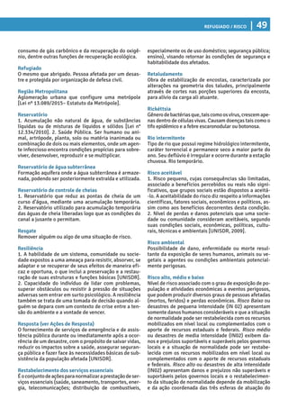 Refugiado / Risco | 49
especialmente os de uso doméstico; segurança pública;
ensino), visando retornar às condições de segurança e
habitabilidade dos afetados.
Retaludamento
Obra de estabilização de encostas, caracterizada por
alterações na geometria dos taludes, principalmente
através de cortes nas porções superiores da encosta,
para alívio da carga ali atuante.
Rickéttsia
Gênerodebactériasque,taiscomoosvírus,crescemape-
nas dentro de células vivas. Causam doenças tais como o
tifo epidêmico e a febre escaronodular ou botonosa.
Rio intermitente
Tipo de rio que possui regime hidrológico intermitente,
caráter torrencial e permanece seco a maior parte do
ano. Seu deflúvio é irregular e ocorre durante a estação
chuvosa. Rio temporário.
Risco aceitável
1. Risco pequeno, cujas consequências são limitadas,
associado a benefícios percebidos ou reais não signi-
ficativos, que grupos sociais estão dispostos a aceitá-
-lo. A aceitabilidade do risco diz respeito a informações
científicas, fatores sociais, econômicos e políticos, as-
sim como aos benefícios decorrentes desta condição.
2. Nível de perdas e danos potenciais que uma socie-
dade ou comunidade consideram aceitáveis, segundo
suas condições sociais, econômicas, políticas, cultu-
rais, técnicas e ambientais [UNISDR, 2009].
Risco ambiental
Possibilidade de dano, enfermidade ou morte resul-
tante da exposição de seres humanos, animais ou ve-
getais a agentes ou condições ambientais potencial-
mente perigosas.
Risco alto, médio e baixo
Nível de risco associado com o grau de exposição de po-
pulação e atividades econômicas a eventos perigosos,
que podem produzir diversos graus de pessoas afetadas
(mortos, feridos) e perdas econômicas. Risco Baixo ou
desastres de pequena intensidade (IN 02) apresentam
somente danos humanos consideráveis e que a situação
de normalidade pode ser restabelecida com os recursos
mobilizados em nível local ou complementados com o
aporte de recursos estaduais e federais. Risco médio
ou desastres de media intensidade (IN02) exibem da-
nos e prejuízos suportáveis e superáveis pelos governos
locais e a situação de normalidade pode ser restabe-
lecida com os recursos mobilizados em nível local ou
complementados com o aporte de recursos estaduais
e federais. Risco alto ou desastres de alta intensidade
(IN02) apresentam danos e prejuízos não superáveis e
suportáveis pelos governos locais e o restabelecimen-
to da situação de normalidade depende da mobilização
e da ação coordenada das três esferas de atuação do
consumo de gás carbônico e da recuperação do oxigê-
nio, dentre outras funções de recuperação ecológica.
Refugiado
O mesmo que abrigado. Pessoa afetada por um desas-
tre e protegida por organização de defesa civil.
Região Metropolitana
Aglomeração urbana que configure uma metrópole
[Lei nº 13.089/2015– Estatuto da Metrópole].
Reservatório
1. Acumulação não natural de água, de substâncias
líquidas ou de misturas de líquidos e sólidos [Lei n°
12.334/2010]. 2. Saúde Pública. Ser humano ou ani-
mal, artrópode, planta, solo ou matéria inanimada ou
combinação de dois ou mais elementos, onde um agen-
te infeccioso encontra condições propícias para sobre-
viver, desenvolver, reproduzir e se multiplicar.
Reservatório de água subterrânea
Formação aquífera onde a água subterrânea é armaze-
nada, podendo ser posteriormente extraída e utilizada.
Reservatório de controle de cheias
1. Reservatório que reduz as pontas de cheia de um
curso d’água, mediante uma acumulação temporária.
2. Reservatório utilizado para acumulação temporária
das águas de cheia liberadas logo que as condições do
canal a jusante o permitam.
Resgate
Remover alguém ou algo de uma situação de risco.
Resiliência
1. A habilidade de um sistema, comunidade ou socie-
dade expostos a uma ameaça para resistir, absorver, se
adaptar e se recuperar de seus efeitos de maneira efi-
caz e oportuna, o que inclui a preservação e a restau-
ração de suas estruturas e funções básicas [UNISDR].
2. Capacidade do indivíduo de lidar com problemas,
superar obstáculos ou resistir à pressão de situações
adversas sem entrar em surto psicológico. A resiliência
também se trata de uma tomada de decisão quando al-
guém se depara com um contexto de crise entre a ten-
são do ambiente e a vontade de vencer.
Resposta (ver Ações de Resposta)
O fornecimento de serviços de emergência e de assis-
tência pública durante ou imediatamente após a ocor-
rência de um desastre, com o propósito de salvar vidas,
reduzir os impactos sobre a saúde, assegurar seguran-
ça pública e fazer face às necessidades básicas de sub-
sistência da população afetada [UNISDR].
Restabelecimento dos serviços essenciais
Éoconjuntodeaçõesparanormalizaraprestaçãodeser-
viços essenciais (saúde, saneamento, transportes, ener-
gia, telecomunicações; distribuição de combustíveis,
 