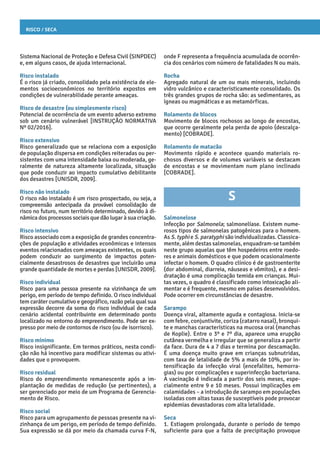 Risco / Seca
onde F representa a frequência acumulada de ocorrên-
cia dos cenários com número de fatalidades N ou mais.
Rocha
Agregado natural de um ou mais minerais, incluindo
vidro vulcânico e caracteristicamente consolidado. Os
três grandes grupos de rocha são: as sedimentares, as
ígneas ou magmáticas e as metamórficas.
Rolamento de blocos
Movimento de blocos rochosos ao longo de encostas,
que ocorre geralmente pela perda de apoio (descalça-
mento) [COBRADE].
Rolamento de matacão
Movimento rápido e acontece quando materiais ro-
chosos diversos e de volumes variáveis se destacam
de encostas e se movimentam num plano inclinado
[COBRADE].
S
Salmonelose
Infecção por Salmonela; salmonelíase. Existem nume-
rosos tipos de salmonelas patogênicas para o homem.
As S. typhi e S. paratyphi são individualizadas. Classica-
mente, além destas salmonelas, enquadram-se também
neste grupo aquelas que têm hospedeiros entre roedo-
res e animais domésticos e que podem ocasionalmente
infectar o homem. O quadro clínico é de gastroenterite
(dor abdominal, diarreia, náuseas e vômitos), e a desi-
dratação é uma complicação temida em crianças. Mui-
tas vezes, o quadro é classificado como intoxicação ali-
mentar e é frequente, mesmo em países desenvolvidos.
Pode ocorrer em circunstâncias de desastre.
Sarampo
Doença viral, altamente aguda e contagiosa. Inicia-se
com febre, conjuntivite, coriza (catarro nasal), bronqui-
te e manchas características na mucosa oral (manchas
de Koplie). Entre o 3º e 7º dia, aparece uma erupção
cutânea vermelha e irregular que se generaliza a partir
da face. Dura de 4 a 7 dias e termina por descamação.
É uma doença muito grave em crianças subnutridas,
com taxa de letalidade de 5% a mais de 10%, por in-
tensificação da infecção viral (encefalites, hemorra-
gias) ou por complicações e superinfecção bacteriana.
A vacinação é indicada a partir dos seis meses, espe-
cialmente entre 9 e 10 meses. Possui implicações em
calamidades – a introdução de sarampo em populações
isoladas com altas taxas de susceptíveis pode provocar
epidemias devastadoras com alta letalidade.
Seca
1. Estiagem prolongada, durante o período de tempo
suficiente para que a falta de precipitação provoque
Sistema Nacional de Proteção e Defesa Civil (SINPDEC)
e, em alguns casos, de ajuda internacional.
Risco instalado
É o risco já criado, consolidado pela existência de ele-
mentos socioeconômicos no território expostos em
condições de vulnerabilidade perante ameaças.
Risco de desastre (ou simplesmente risco)
Potencial de ocorrência de um evento adverso extremo
sob um cenário vulnerável [INSTRUÇÃO NORMATIVA
Nº 02/2016].
Risco extensivo
Risco generalizado que se relaciona com a exposição
de população dispersa em condições reiteradas ou per-
sistentes com uma intensidade baixa ou moderada, ge-
ralmente de natureza altamente localizada, situação
que pode conduzir ao impacto cumulativo debilitante
dos desastres [UNISDR, 2009].
Risco não instalado
O risco não instalado é um risco prospectado, ou seja, a
compreensão antecipada da provável consolidação de
risco no futuro, num território determinado, devido à di-
nâmica dos processos sociais que dão lugar à sua criação.
Risco intensivo
Risco associado com a exposição de grandes concentra-
ções de população e atividades econômicas e intensos
eventos relacionados com ameaças existentes, os quais
podem conduzir ao surgimento de impactos poten-
cialmente desastrosos de desastres que incluirão uma
grande quantidade de mortes e perdas [UNISDR, 2009].
Risco individual
Risco para uma pessoa presente na vizinhança de um
perigo, em período de tempo definido. O risco individual
tem caráter cumulativo e geográfico, razão pela qual sua
expressão decorre da soma do risco individual de cada
cenário acidental contribuinte em determinado ponto
localizado no entorno do empreendimento. Pode ser ex-
presso por meio de contornos de risco (ou de isorrisco).
Risco mínimo
Risco insignificante. Em termos práticos, nesta condi-
ção não há incentivo para modificar sistemas ou ativi-
dades que o provoquem.
Risco residual
Risco do empreendimento remanescente após a im-
plantação de medidas de redução (se pertinentes), a
ser gerenciado por meio de um Programa de Gerencia-
mento de Risco.
Risco social
Risco para um agrupamento de pessoas presente na vi-
zinhança de um perigo, em período de tempo definido.
Sua expressão se dá por meio da chamada curva F-N,
 