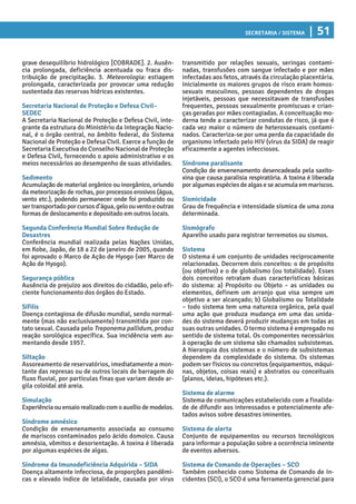 Secretaria / Sistema | 51
transmitido por relações sexuais, seringas contami-
nadas, transfusões com sangue infectado e por mães
infectadas aos fetos, através da circulação placentária.
Inicialmente os maiores grupos de risco eram homos-
sexuais masculinos, pessoas dependentes de drogas
injetáveis, pessoas que necessitavam de transfusões
frequentes, pessoas sexualmente promíscuas e crian-
ças geradas por mães contagiadas. A conceituação mo-
derna tende a caracterizar condutas de risco, já que é
cada vez maior o número de heterossexuais contami-
nados. Caracteriza-se por uma perda da capacidade do
organismo infectado pelo HIV (vírus da SIDA) de reagir
eficazmente a agentes infecciosos.
Síndrome paralisante
Condição de envenenamento desencadeada pela saxito-
xina que causa paralisia respiratória. A toxina é liberada
poralgumasespéciesdealgaseseacumulaemmariscos.
Sismicidade
Grau de frequência e intensidade sísmica de uma zona
determinada.
Sismógrafo
Aparelho usado para registrar terremotos ou sismos.
Sistema
O sistema é um conjunto de unidades reciprocamente
relacionadas. Decorrem dois conceitos: o de propósito
(ou objetivo) e o de globalismo (ou totalidade). Esses
dois conceitos retratam duas características básicas
do sistema: a) Propósito ou Objeto – as unidades ou
elementos, definem um arranjo que visa sempre um
objetivo a ser alcançado; b) Globalismo ou Totalidade
– todo sistema tem uma natureza orgânica, pela qual
uma ação que produza mudança em uma das unida-
des do sistema deverá produzir mudanças em todas as
suas outras unidades. O termo sistema é empregado no
sentido de sistema total. Os componentes necessários
à operação de um sistema são chamados subsistemas.
A hierarquia dos sistemas e o número de subsistemas
dependem da complexidade do sistema. Os sistemas
podem ser físicos ou concretos (equipamentos, máqui-
nas, objetos, coisas reais) e abstratos ou conceituais
(planos, ideias, hipóteses etc.).
Sistema de alarme
Sistema de comunicações estabelecido com a finalida-
de de difundir aos interessados e potencialmente afe-
tados avisos sobre desastres iminentes.
Sistema de alerta
Conjunto de equipamentos ou recursos tecnológicos
para informar a população sobre a ocorrência iminente
de eventos adversos.
Sistema de Comando de Operações – SCO
Também conhecido como Sistema de Comando de In-
cidentes (SCI), o SCO é uma ferramenta gerencial para
grave desequilíbrio hidrológico [COBRADE]. 2. Ausên-
cia prolongada, deficiência acentuada ou fraca dis-
tribuição de precipitação. 3. Meteorologia: estiagem
prolongada, caracterizada por provocar uma redução
sustentada das reservas hídricas existentes.
Secretaria Nacional de Proteção e Defesa Civil–
SEDEC
A Secretaria Nacional de Proteção e Defesa Civil, inte-
grante da estrutura do Ministério da Integração Nacio-
nal, é o órgão central, no âmbito federal, do Sistema
Nacional de Proteção e Defesa Civil. Exerce a função de
Secretaria Executiva do Conselho Nacional de Proteção
e Defesa Civil, fornecendo o apoio administrativo e os
meios necessários ao desempenho de suas atividades.
Sedimento
Acumulação de material orgânico ou inorgânico, oriundo
da meteorização de rochas, por processos erosivos (água,
vento etc.), podendo permanecer onde foi produzido ou
sertransportadoporcursosd’água,geloouventoeoutras
formas de deslocamento e depositado em outros locais.
Segunda Conferência Mundial Sobre Redução de
Desastres
Conferência mundial realizada pelas Nações Unidas,
em Kobe, Japão, de 18 a 22 de janeiro de 2005, quando
foi aprovado o Marco de Ação de Hyogo (ver Marco de
Ação de Hyogo).
Segurança pública
Ausência de prejuízo aos direitos do cidadão, pelo efi-
ciente funcionamento dos órgãos do Estado.
Sífilis
Doença contagiosa de difusão mundial, sendo normal-
mente (mas não exclusivamente) transmitida por con-
tato sexual. Causada pelo Treponema pallidum, produz
reação sorológica específica. Sua incidência vem au-
mentando desde 1957.
Siltação
Assoreamento de reservatórios, imediatamente a mon-
tante das represas ou de outros locais de barragem do
fluxo fluvial, por partículas finas que variam desde ar-
gila coloidal até areia.
Simulação
Experiência ou ensaio realizado com o auxílio de modelos.
Síndrome amnésica
Condição de envenenamento associada ao consumo
de mariscos contaminados pelo ácido domoico. Causa
amnésia, vômitos e desorientação. A toxina é liberada
por algumas espécies de algas.
Síndrome da Imunodeficiência Adquirida – SIDA
Doença altamente infecciosa, de proporções pandêmi-
cas e elevado índice de letalidade, causada por vírus
 