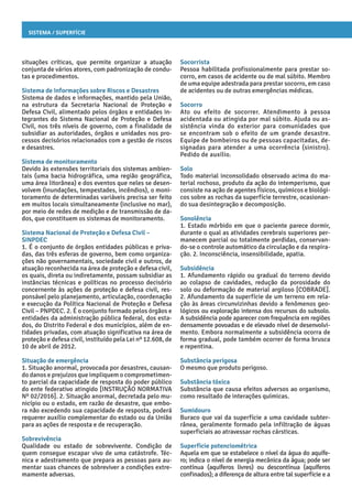 Sistema / Superfície
Socorrista
Pessoa habilitada profissionalmente para prestar so-
corro, em casos de acidente ou de mal súbito. Membro
de uma equipe adestrada para prestar socorro, em caso
de acidentes ou de outras emergências médicas.
Socorro
Ato ou efeito de socorrer. Atendimento à pessoa
acidentada ou atingida por mal súbito. Ajuda ou as-
sistência vinda do exterior para comunidades que
se encontram sob o efeito de um grande desastre.
Equipe de bombeiros ou de pessoas capacitadas, de-
signadas para atender a uma ocorrência (sinistro).
Pedido de auxílio.
Solo
Todo material inconsolidado observado acima do ma-
terial rochoso, produto da ação do intemperismo, que
consiste na ação de agentes físicos, químicos e biológi-
cos sobre as rochas da superfície terrestre, ocasionan-
do sua desintegração e decomposição.
Sonolência
1. Estado mórbido em que o paciente parece dormir,
durante o qual as atividades cerebrais superiores per-
manecem parcial ou totalmente perdidas, conservan-
do-se o controle automático da circulação e da respira-
ção. 2. Inconsciência, insensibilidade, apatia.
Subsidência
1. Afundamento rápido ou gradual do terreno devido
ao colapso de cavidades, redução da porosidade do
solo ou deformação de material argiloso [COBRADE].
2. Afundamento da superfície de um terreno em rela-
ção às áreas circunvizinhas devido a fenômenos geo-
lógicos ou exploração intensa dos recursos do subsolo.
A subsidência pode aparecer com frequência em regiões
densamente povoadas e de elevado nível de desenvolvi-
mento. Embora normalmente a subsidência ocorra de
forma gradual, pode também ocorrer de forma brusca
e repentina.
Substância perigosa
O mesmo que produto perigoso.
Substância tóxica
Substância que causa efeitos adversos ao organismo,
como resultado de interações químicas.
Sumidouro
Buraco que vai da superfície a uma cavidade subter-
rânea, geralmente formado pela infiltração de águas
superficiais ao atravessar rochas cársticas.
Superfície potenciométrica
Aquela em que se estabelece o nível da água do aquífe-
ro; indica o nível de energia mecânica da água; pode ser
contínua (aquíferos livres) ou descontínua (aquíferos
confinados); a diferença de altura entre tal superfície e a
situações críticas, que permite organizar a atuação
conjunta de vários atores, com padronização de condu-
tas e procedimentos.
Sistema de Informações sobre Riscos e Desastres
Sistema de dados e informações, mantido pela União,
na estrutura da Secretaria Nacional de Proteção e
Defesa Civil, alimentado pelos órgãos e entidades in-
tegrantes do Sistema Nacional de Proteção e Defesa
Civil, nos três níveis de governo, com a finalidade de
subsidiar as autoridades, órgãos e unidades nos pro-
cessos decisórios relacionados com a gestão de riscos
e desastres.
Sistema de monitoramento
Devido às extensões territoriais dos sistemas ambien-
tais (uma bacia hidrográfica, uma região geográfica,
uma área litorânea) e dos eventos que neles se desen-
volvem (inundações, tempestades, incêndios), o moni-
toramento de determinadas variáveis precisa ser feito
em muitos locais simultaneamente (inclusive no mar),
por meio de redes de medição e de transmissão de da-
dos, que constituem os sistemas de monitoramento.
Sistema Nacional de Proteção e Defesa Civil –
SINPDEC
1. É o conjunto de órgãos entidades públicas e priva-
das, das três esferas de governo, bem como organiza-
ções não governamentais, sociedade civil e outros, de
atuação reconhecida na área de proteção e defesa civil,
os quais, direta ou indiretamente, possam subsidiar as
instâncias técnicas e políticas no processo decisório
concernente às ações de proteção e defesa civil, res-
ponsável pelo planejamento, articulação, coordenação
e execução da Política Nacional de Proteção e Defesa
Civil – PNPDEC. 2. É o conjunto formado pelos órgãos e
entidades da administração pública federal, dos esta-
dos, do Distrito Federal e dos municípios, além de en-
tidades privadas, com atuação significativa na área de
proteção e defesa civil, instituído pela Lei nº 12.608, de
10 de abril de 2012.
Situação de emergência
1. Situação anormal, provocada por desastres, causan-
do danos e prejuízos que impliquem o comprometimen-
to parcial da capacidade de resposta do poder público
do ente federativo atingido [INSTRUÇÃO NORMATIVA
Nº 02/2016]. 2. Situação anormal, decretada pelo mu-
nicípio ou o estado, em razão de desastre, que embo-
ra não excedendo sua capacidade de resposta, poderá
requerer auxílio complementar do estado ou da União
para as ações de resposta e de recuperação.
Sobrevivência
Qualidade ou estado de sobrevivente. Condição de
quem consegue escapar vivo de uma catástrofe. Téc-
nica e adestramento que prepara as pessoas para au-
mentar suas chances de sobreviver a condições extre-
mamente adversas.
 
