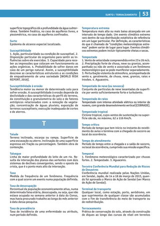 Surto / Terraceamento | 53
Temperatura extrema
Temperatura mais alta ou mais baixa alcançada em um
intervalo de tempo dado. Um evento climático extremo
raro dentro de sua distribuição estatística de referência
em um lugar particular. Por definição, as características
do que é chamado de “condições meteorológicas extre-
mas” podem variar de lugar para lugar. Eventos climáti-
cos extremos podem incluir tipicamente cheias e secas.
Tempestade
1. Vento de velocidade compreendida entre 23 e 26 m/s.
2. Precipitação forte de chuva, neve ou granizo, acom-
panhada ou não de vento e associada a um fenômeno
meteorológico que se pode manifestar separadamente.
3. Perturbação violenta da atmosfera, acompanhada de
vento e, geralmente, de chuva, neve, granizo, raios e
trovões. 4. Aguaceiro.
Tempestade de neve (ou nevasca)
Conjunto de partículas de neve levantadas da superfí-
cie por vento suficientemente forte e turbulento.
Tempestade de raios
Tempestade com intensa atividade elétrica no interior de
nuvens,comgrandedesenvolvimentovertical[COBRADE].
Tempestade tropical
Ciclone tropical, cujos ventos de sustentação na super-
fície são de, no máximo, 62 a 116 Km/h.
Tempo crítico
Período de tempo que tem início no instante do recebi-
mento do aviso e termina com a chegada do socorro ao
local da ocorrência.
Tempo de atendimento
Período de tempo entre a chegada e a saída de socorro,
nolocal daocorrência,cumprindosuamissãoespecífica.
Temporal
1. Fenômeno meteorológico caracterizado por chuvas
fortes. 2. Tempestade. 3. Aguaceiro.
Terceira Conferência Mundial para Redução de Riscos
de Desastres
Conferência mundial realizada pelas Nações Unidas,
em Sendai, Japão, de 14 a 18 de março de 2015, quan-
do foi aprovado o Marco de Ação de Sendai (ver Marco
de Ação de Sendai).
Terminal de transporte
Qualquer local, como estação, porto, aeródromo, em
que suprimentos de qualquer classe são acumulados
com o fim de transferência do meio de transporte ou
de redistribuição.
Terraceamento
Prática de conservação do solo, através da construção
de diques ao longo das curvas de nível em terrenos
superfície topográfica dá a profundidade da água subter-
rânea. Também freática, no caso de aquíferos livres, e
piezométrica, no caso de aquíferos confinados.
Surto
Epidemia de alcance especial localizado.
Susceptibilidade
1. Ação, particularidade ou condição de susceptível. 2.
Disposição particular do organismo para sentir as in-
fluências sobre ele exercidas. 3. Capacidade para rece-
ber as impressões que colocam em funcionamento as
ações orgânicas. 4. Probabilidade de sofrer danos em
caso de um perigo natural. Assim, a susceptibilidade
descreve as características estruturais e as condições
de enquadramento de uma sociedade [WORLD RISK
REPORT, 2016].
Susceptibilidade à erosão
Tendência maior ou menor de determinado solo para
sofrer erosão. A susceptibilidade à erosão depende da
declividade e das características do perfil do terreno,
da constituição e granulometria do solo e de fatores
antrópicos relacionados com: a remoção da vegeta-
ção; concentração de águas pluviais; exposição de
terrenos susceptíveis; execução inadequada de cortes
e de aterros.
T
Talude
Terreno inclinado, escarpa ou rampa. Superfície de
uma escavação ou aterro. Inclinação de uma superfície
expressa em fração ou percentagem. Também obra de
contenção.
Talvegue
Linha de maior profundidade do leito de um rio. Re-
sulta da interseção dos planos das vertentes com dois
sistemas de declives convergentes, sendo o oposto da
crista, que é o ponto mais alto da interseção.
Taxa
Medida da frequência de um fenômeno. Frequência
com a qual ocorre um evento numa população definida.
Taxa de desocupação
Percentual da população economicamente ativa, numa
determinada faixa etária, desocupada, ou seja, que não
estava ocupada na semana anterior à data do Censo,
mas havia procurado trabalho ao longo do mês anterior
à data dessa pesquisa.
Taxa de prevalência
Taxa de incidência de uma enfermidade ou atributo,
num período definido.
 