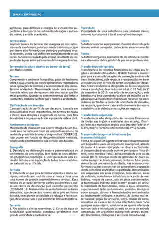Terras / Transmissão
Toxicidade
Propriedade de uma substância para produzir danos,
uma vez que alcança o local susceptível no corpo.
Tóxico
Substâncianocivaaoorganismo. Quandoabsorvidapelo
ser vivo animal ou vegetal, pode causar envenenamento.
Toxina
Substância orgânica, normalmente de estrutura comple-
xa e altamente tóxica, produzida por um organismo vivo.
Transferência obrigatória
Transferência de recursos financeiros da União aos ór-
gãos e entidades dos estados, Distrito Federal e municí-
pios para a execução de ações de prevenção em áreas de
risco de desastres, e de resposta e recuperação em áreas
atingidas ou com o risco de serem atingidas por desas-
tres. Esta transferência obrigatória se dá nos seguintes
casos e condições, de acordo com a Lei nº 12.340, de 1º
de dezembro de 2010: nas ações de recuperação, o ente
beneficiário deve apresentar o plano de trabalho ao ór-
gão responsável pela transferência de recursos no prazo
máximo de 90 dias a contar da ocorrência do desastre;
na resposta, quando se tratar exclusivamente de socorro
e assistência às vítimas; e nas ações de resposta.
Transferência voluntária
Transferência não obrigatória de recursos financeiros
da União aos órgãos e entidades dos estados, Distri-
to Federal e municípios regida pelo Decreto Federal nº
6.170/2007 e Portaria Interministerial nº 127/2008.
Transmissão de agentes infecciosos (ou
transmissibilidade)
Forma pela qual um agente infeccioso é disseminado de
um hospedeiro para um organismo susceptível, através
do meio. A transmissão pode ser direta ou indireta.
A transmissão direta pode ocorrer por contato físico di-
reto, como mordida (raiva), beijo, contato de pele ou ato
sexual (DST); projeção direta de gotículas de muco ou
saliva ao espirrar, tossir, escarrar, cantar ou falar, geral-
mente de até um metro de distância, nas mucosas rino-
faríngeas ou nas conjuntivas de susceptíveis; exposição
diretadetecidossusceptíveisapartículascontaminadas
em suspensão em salas cirúrgicas, laboratórios, salas
de autópsia, matadouros industriais ou a partir de ves-
tuários, roupas de cama, solo ou pisos contaminados.
A transmissão indireta pode ocorrer através de veícu-
lo inanimado de transmissão, como a água, alimentos,
especialmente leite contaminado; produtos biológicos
como sangue, plasma e hemoderivados contaminados
ou instrumento cirúrgico e material de penso mal es-
terilizados; peças do vestuário, lenço, roupas de cama,
utensílios de mesa e de cozinha infectados, bem como
qualquer outro objeto, substância ou agente infectante
transportado e introduzido através de porta de entrada
apropriada, em organismo susceptível; vetores anima-
dos (mecânicos, biológicos e aerossois microbianos).
agrícolas, para diminuir a energia de escoamento su-
perficial e transporte de sedimentos das águas, evitan-
do, assim, a erosão acentuada.
Terras caídas
Ruptura brusca do terreno das margens de rios extre-
mamente caudalosos, principalmente o Amazonas, que
por terem sido formados em períodos geológicos mui-
to recentes, ainda não definiram completamente o seu
curso. Fenômeno causado pela erosão resultante do im-
pacto das águas sobre os terrenos das margens dos rios.
Terremoto (ou abalo sísmico ou tremor de terra)
Ver Abalo sísmico.
Terreno
Compreende o ambiente fisiográfico, palco do fenômeno
sobre o qual atuarão os meios operacionais responsáveis
pelas operações de controle e de minimização dos danos.
Terreno acidentado: Denominação usada para qualquer
forma de relevo que ofereça contraste com outras que lhe
estão próximas. Quando os desnivelamentos são fortes e
constantes, costuma-se dizer que o terreno é acidentado.
Tipificação de um desastre
Caracterização do perfil de um desastre, baseada em
peculiaridades mais importantes, em termos de causa
e efeito, área atingida e magnitude de danos, para fins
de estudos e de preparação das equipes de defesa civil.
Tombamento de blocos
Movimento de massa em que ocorre rotação de um blo-
co de solo ou rocha em torno de um ponto ou abaixo do
centro de gravidade da massa desprendida [COBRADE].
Isso ocorre em função de descontinuidades verticais,
propiciando o tombamento das paredes dos taludes.
Topografia
1. Descrição ou delineação exata e pormenorizada de
um terreno, de uma região, com todos os seus aciden-
tes geográficos; topologia. 2. Configuração de uma ex-
tensão de terra com a posição de todos os seus aciden-
tes naturais ou artificiais.
Tornado
1. Coluna de ar que gira de forma violenta e muito pe-
rigosa, estando em contato com a terra e base com
uma nuvem de grande desenvolvimento vertical. Essa
coluna de ar pode percorrer vários quilômetros e dei-
xa um rastro de destruição pelo caminho percorrido
[COBRADE]. 2. Redemoinho de vento formado na baixa
atmosfera, que desce das nuvens até o solo em forma
de tuba, com grande velocidade de rotação e forte suc-
ção, destruindo tudo o que encontrar em sua trajetória.
Torrente
1. Rio sujeito a cheias repentinas. 2. Curso de água de
declividade supercrítica, escoando geralmente com
grande velocidade e turbulência.
 