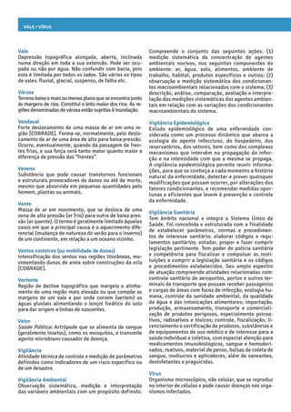 Vale / Vírus
Compreende o conjunto das seguintes ações: (1)
medição sistemática da concentração de agentes
ambientais nocivos, nos seguintes componentes do
ambiente: ar, água, solo, alimentos, ambiente de
trabalho, habitat, produtos específicos e outros; (2)
observação e medição sistemática dos condicionan-
tes macroambientais relacionados com o sistema; (3)
descrição, análise, comparação, avaliação e interpre-
tação das medições sistemáticas dos agentes ambien-
tais em relação com as variações dos condicionantes
macroambientais do sistema.
Vigilância Epidemiológica
Estudo epidemiológico de uma enfermidade con-
siderada como um processo dinâmico que abarca a
ecologia do agente infeccioso, do hospedeiro, dos
reservatórios, dos vetores, bem como dos complexos
mecanismos que intervêm na propagação da infec-
ção e na intensidade com que a mesma se propaga.
A vigilância epidemiológica permite reunir informa-
ções, para que se conheça a cada momento a história
natural da enfermidade, detectar e prever quaisquer
modificações que possam ocorrer, por alterações dos
fatores condicionantes, e recomendar medidas opor-
tunas e eficientes que levem à prevenção e controle
da enfermidade.
Vigilância Sanitária
Tem âmbito nacional e integra o Sistema Único de
Saúde. Foi concebida e estruturada com a finalidade
de estabelecer parâmetros, normas e procedimen-
tos de interesse sanitário; elaborar códigos e regu-
lamentos sanitários; estudar, propor e fazer cumprir
legislação pertinente. Tem poder de polícia sanitária
e competência para fiscalizar e compulsar as insti-
tuições a cumprir a legislação sanitária e os códigos
e procedimentos estabelecidos. Seu amplo espectro
de atuação compreende atividades relacionadas com:
controle sanitário de aeroportos, portos e outros ter-
minais de transporte que possam receber passageiros
e cargas de áreas com focos de infecção; ecologia hu-
mana, controle da sanidade ambiental, da qualidade
da água e das intoxicações alimentares; importação,
produção, armazenamento, transporte e comerciali-
zação de produtos perigosos, especialmente psicoa-
tivos, radioativos e tóxicos; controle, fiscalização, li-
cenciamento e certificação de produtos, substâncias e
de equipamentos de uso médico e de interesse para a
saúde individual e coletiva, com especial atenção para
medicamentos imunobiológicos, sangue e hemoderi-
vados, reativos, material de penso, bolsas de coleta de
sangue, invólucros e aplicadores, além de saneantes,
desinfetantes e praguicidas.
Vírus
Organismo microscópico, não celular, que se reproduz
no interior de células e pode causar doenças nos orga-
nismos infectados.
Vale
Depressão topográfica alongada, aberta, inclinada
numa direção em toda a sua extensão. Pode ser ocu-
pada ou não por água. Não confundir com bacia, pois
esta é limitada por todos os lados. São vários os tipos
de vales: fluvial, glacial, suspenso, de falha etc.
Várzea
Terrenobaixoemaisoumenosplanoqueseencontrajunto
às margens de rios. Constitui o leito maior dos rios. As re-
giões denominadas de várzea estão sujeitas à inundação.
Vendaval
Forte deslocamento de uma massa de ar em uma re-
gião [COBRADE]. Forma-se, normalmente, pelo deslo-
camento de ar de uma área de alta para baixa pressão.
Ocorre, eventualmente, quando da passagem de fren-
tes frias, e sua força será tanto maior quanto maior a
diferença de pressão das “frentes”.
Veneno
Substância que pode causar transtornos funcionais
e estruturais provocadores de danos ou até de morte,
mesmo que absorvida em pequenas quantidades pelo
homem, plantas ou animais.
Vento
Massa de ar em movimento, que se desloca de uma
zona de alta pressão (ar frio) para outra de baixa pres-
são (ar quente). O termo é geralmente limitado àqueles
casos em que a principal causa é o aquecimento dife-
rencial (mudança de natureza do verão para o inverno)
de um continente, em relação a um oceano vizinho.
Ventos costeiros (ou mobilidade de dunas)
Intensificação dos ventos nas regiões litorâneas, mo-
vimentando dunas de areia sobre construções da orla
[COBRADE].
Vertente
Região de declive topográfico que margeia o alinha-
mento de uma região mais elevada ou que compõe as
margens de um vale e por onde correm (vertem) as
águas pluviais alimentando o lençol freático do solo
para dar origem a linhas de nascentes.
Vetor
Saúde Pública: Artrópode que se alimenta de sangue
(geralmente insetos), como os mosquitos, e transmite
agente microbiano causador de doença.
Vigilância
Atividade técnica de controle e medição de parâmetros
definidos como indicadores de um risco específico ou
de um desastre.
Vigilância Ambiental
Observação sistemática, medição e interpretação
das variáveis ambientais com um propósito definido.
 