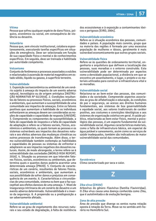 Vítima / Zona | 57
dos ecossistemas e à exposição a contaminantes tóxi-
cos e perigosos [EIRD, 2004].
Vulnerabilidade econômica
Refere-se à situação econômica das pessoas, comuni-
dades e países. A população mais carente, grupo que
na maioria das regiões é formada por uma excessiva
população de mulheres e idosos, geralmente é mais
vulnerável economicamente que outros grupos sociais.
Vulnerabilidade física
Refere-se às questões de ordenamento territorial, en-
genharia e arquitetura que definem a localização das
pessoas, suas moradias e o entorno construído. Esta
vulnerabilidade pode ser determinada por aspectos
como a densidade populacional, a distância em que se
encontra um assentamento, o lugar, o projeto e os ma-
teriais utilizados para construir a infraestrutura vital e
as moradias.
Vulnerabilidade social
Relaciona-se ao bem-estar das pessoas, das comuni-
dades e da sociedade. Compreende aspectos associa-
dos ao grau de alfabetização e educação, às condições
de paz e segurança, ao acesso aos direitos humanos
fundamentais, aos sistemas de boa governabilidade
e equidade social, aos valores tradicionais de caráter
positivo, aos costumes e convicções ideológicas e aos
sistemas de organização coletiva em geral. A saúde pú-
blica, relacionada ao bem-estar físico, mental e psico-
lógico das pessoas, é um aspecto fundamental da vul-
nerabilidade social. Algumas características materiais,
como a falta de infraestrutura básica, em especial de
água potável e saneamento, assim como os serviços de
saúde inadequados, também são indicadores de maior
vulnerabilidade social das comunidades.
X
Xerotérmico
Clima caracterizado por seca e calor.
Z
Zika vírus (ZIKAV)
Arbovírus do gênero Flavivírus (família Flaviviridae).
O Zika vírus causa uma doença conhecida como Zika,
que é autolimitada e de evolução benigna.
Zona de alta pressão
Área de pressão que diverge os ventos numa rotação
oposta à rotação da Terra. Move-se no sentido anti-ho-
rário no Hemisfério Sul.
Vítima
Pessoa que sofreu qualquer espécie de dano físico, psí-
quico, econômico ou social, em consequência de vio-
lência ou desastre.
Voluntário
Pessoa que, sem vínculo institucional, colabora espon-
taneamente, executando tarefas específicas em situa-
ções de emergência. Deve ser selecionada em função
de sua capacidade física e mental e de conhecimentos
específicos. Em seguida, deve ser treinada e habilitada
por autoridade competente.
Vulcanismo
Conjuntodefenômenoseprocessosassociadosavulcões
e relacionados à ascensão de material magmático em es-
tado sólido, líquido ou gasoso, à superfície terrestre.
Vulnerabilidade
1. Exposição socioeconômica ou ambiental de um cená-
rio sujeito à ameaça do impacto de um evento adverso
natural, tecnológico ou de origem antrópica [INSTRU-
ÇÃO NORMATIVA Nº 02/2016]. 2. Condições resultan-
tes de fatores ou processos físicos, sociais, econômicos
e ambientais, que aumentam a susceptibilidade de uma
comunidade aos impactos de ameaças. Entre os fatores
positivos que aumentam a habilidade de os indivíduos
enfrentarem as ameaças devem ser consideradas as no-
ções de capacidade e capacidade de resposta [UNISDR].
3. Compreende os componentes da susceptibilidade, a
falta de capacidade de resposta e a falta de capacidade
de adaptação e refere-se a fatores sociais, físicos, eco-
nômicos e ambientais, os quais tornam as pessoas e os
sistemas vulneráveis aos impactos dos desastres natu-
rais e aos efeitos adversos das mudanças climáticas ou
outros processos de transformação. Além disso, o ter-
mo vulnerabilidade também contempla as habilidades
e capacidades de pessoas ou sistemas de enfrentar e
adaptarem-se aos impactos negativos dos desastres na-
turais. Assim, de modo abrangente, o termo refere-se à
vulnerabilidade das sociedades [WORLD RISK REPORT,
2016]. 4. Situação ou processo em que intervêm fato-
res físicos, sociais, econômicos ou ambientais, que de-
termina quais e quantos danos poderia acarretar uma
determinada ameaça [PNUD]. 5. Conjunto de caracte-
rísticas de um cenário, resultantes de fatores físicos,
sociais, econômicos e ambientais, que aumentam a
sua possibilidade de sofrer danos e prejuízos em conse-
quência de um evento. 6. Características e circunstân-
cias de uma comunidade, sistema ou bem que o faz sus-
ceptível aos efeitos danosos de uma ameaça. 7. Nível de
insegurança intrínseca de um cenário de desastre a um
evento adverso determinado. Vulnerabilidade é o inver-
so da segurança. 8. A propensão ou a predisposição a
ser adversamente afetado.
Vulnerabilidade ambiental
Refere-se ao grau de esgotamento dos recursos natu-
rais e seu estado de degradação, à falta de resiliência
 