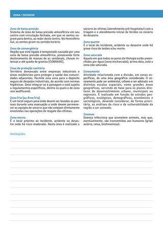 Zona / Zoonose
socorro às vítimas (atendimento pré-hospitalar) com a
triagem e o atendimento inicial de feridos no cenário
do desastre.
Zona quente
É o local do incidente, acidente ou desastre onde há
grave risco de lesões e/ou morte.
Zona saturada
Aquela em que todos os poros da litologia estão preen-
chidos por água (zona encharcada); acima dela, está a
zona não saturada.
Zoneamento
Atividade relacionada com a divisão, em zonas es-
pecíficas, de uma área geográfica considerada. O zo-
neamento pode ser ambiental, urbano e ser adotado em
distintas escalas espaciais, como grandes áreas
geográficas, servindo de base para os planos dire-
tores de desenvolvimento urbano, municipais ou
regionais. É realizado em função de estudos geo-
gráficos, ecológicos, demográficos, econômicos e
sociológicos, devendo considerar, de forma priori-
tária, as análises de risco e de vulnerabilidade da
região a ser zoneada.
Zoonose
Doença infecciosa que acometem animais, mas que,
eventualmente, são transmitidas aos humanos (gripe
aviária, raiva, leishmaniose).
Zona de baixa pressão
Sistema de área de baixa pressão atmosférica em seu
centro com circulação fechada, em que os ventos so-
pram para dentro, ao redor deste centro. No Hemisfério
Sul, os ventos giram no sentido horário.
Zona de convergência
Região que está ligada à tempestade causada por uma
zona de baixa pressão atmosférica, provocando forte
deslocamento de massas de ar, vendavais, chuvas in-
tensas e até queda de granizo [COBRADE].
Zona de proteção sanitária
Território demarcado entre empresas industriais e
áreas residenciais para proteger a saúde das comuni-
dades adjacentes. Permite uma zona para o depósito
seguro de despejos industriais, de acordo com normas
higiênicas. Deve integrar-se à paisagem e está sujeita
a regulamentos específicos, dentre os quais o de zona
non aedificandi.
Zona fria (ou Área fria)
É um local seguro para onde devem ser levadas as pes-
soas durante uma evacuação e onde devem permane-
cer as equipes de socorro que não estejam diretamente
envolvidas nas operações de resgate das vítimas.
Zona morna
É o local próximo ao incidente, acidente ou desas-
tre onde há risco moderado. Nesta área é realizado o
Anotações
 