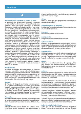 Abalo / Ações
triagem socioeconômica e definida a necessidade, é
encaminhada a um abrigo.
Abrigo
Local ou instalação que proporciona hospedagem a
pessoas necessitadas.
Abrigo temporário ou provisório
Instalações fixas e adaptadas para fornecer abrigo, por
um período determinado.
Acampado
Pessoa abrigada em acampamento.
Acampamento
Abrigo temporário constituído de barracas.
Ação comunitária
Conjunto de procedimentos sistematizados, realiza-
dos pela população de determinada localidade, com o
apoio de agentes externos ou técnicos (técnicos, do-
centes, estudantes), na busca do bem comum.
Ação hidráulica
Mobilização e carreiamento de sedimentos e detritos de
rochas depositados no leito do rio pela corrente hídrica,
até que a predominância da força de gravidade sobre a
força de tração hídrica provoque nova sedimentação.
Aceiro
Abertura de áreas florestais limpa de vegetação, feita
pelo homem, com a finalidade de limitar incêndios.
Pode preexistir ou ser aberto durante o combate a um
incêndio florestal.
Acidente
Evento definido ou sequência de eventos fortuitos e
não planejados, que dão origem a uma consequência
específica e indesejada, em termos de danos humanos,
materiais ou ambientais.
Acidente Ambiental – Evento causador de danos ao
meio ambiente ou à saúde humana, como vazamento
ou lançamento inadequado de substâncias (gases, lí-
quidos ou sólidos) na atmosfera, solo ou corpos d’água;
incêndios florestais ou em instalações industriais.
Acidente Geológico – Acidente relacionado à fenôme-
no geológico (terremoto, erupção vulcânica, escorre-
gamento de solo ou outro), que pode causar danos ou
prejuízos, caracterizando um desastre.
Acidente Nuclear – Escapamento acidental de irradia-
ção em instalações nucleares civis que exceda os níveis
de segurança estabelecidos internacionalmente.
Ações de assistência às vítimas
Ações que têm por finalidade manter a integridade
física e restaurar as condições de vida das pessoas
A
Abalo Sísmico (ou Terremoto ou Tremor de Terra)
1. Vibrações do terreno que provocam oscilações
verticais e horizontais na superfície da Terra (ondas
sísmicas). Pode ser natural (tectônica) ou induzido
(explosões, injeção profunda de líquidos e gás, extra-
ção de fluidos, alívio de carga de minas, enchimento
de lagos artificiais). 2. Movimento súbito do terreno,
ocasionado pela passagem de ondas sísmicas. Os ter-
remotos mais frequentes são originados por proces-
sos naturais, como a ruptura de um bloco de rochas,
através de uma falha geológica. Explosões artificiais,
erupções vulcânicas, deslocamento de terrenos e
escorregamento de taludes podem provocar sismos
menores. Os terremotos podem ser causados por
explosões, impacto de meteoritos, grandes escor-
regamentos ou erupções vulcânicas. Os terremotos
naturais, de efeito mais destrutivo, estão associados
a processos tectônicos, quando ocorrem pela libe-
ração repentina de tensões acumuladas no interior
da crosta terrestre. A intensidade dos terremotos é
bastante variável, e os fatores que nela mais influem
são: a magnitude da energia liberada, a distância do
epicentro, a profundidade do hipocentro e as caracte-
rísticas das rochas. Assim, quanto maior a distância,
menor a intensidade e, quanto mais resistentes as ro-
chas, menores os danos causados. A escala mais uti-
lizada para medir a intensidade dos abalos sísmicos é
a Escala de Mercalli.
Abastecimento
Atividade relacionada ao fornecimento de recursos
materiais necessários a uma determinada operação.
Compreende ações como a estimativa de necessidades;
a padronização de itens de suprimento; a aquisição, re-
cepção e verificação do material adquirido; a estoca-
gem, distribuição e controle de níveis de estoque e do
consumo dos diferentes itens de suprimento.
Abrasão
1. Processo de desgaste por fricção, com o movimen-
to de detritos, devido à ação de curso d’água (abrasão
pluvial), correntes marítimas e ondas (abrasão mari-
nha), gelo (abrasão glacial) e vento (abrasão eólica).
2. Processo através do qual o material em trânsito nos
rios é erodido, formando partículas progressivamente
menores, ao atritar com as superfícies rochosas.
Absenteísmo
Ato de se abster de alguma atividade ou função que pode
se caracterizar como padrão habitual no processo de tra-
balho devido a motivos variados (saúde, mobilidade etc.).
Abrigado
Situação de uma pessoa afetada por dano ou amea-
ça de dano em sua habitação e que, após realizada a
 