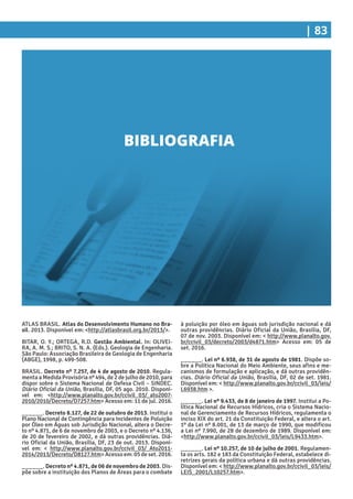 | 83
à poluição por óleo em águas sob jurisdição nacional e dá
outras providências. Diário Oficial da União, Brasília, DF,
07 de nov. 2003. Disponível em: < http://www.planalto.gov.
br/ccivil_03/decreto/2003/d4871.htm> Acesso em: 05 de
set. 2016.
______. Lei nº 6.938, de 31 de agosto de 1981. Dispõe so-
bre a Política Nacional do Meio Ambiente, seus afins e me-
canismos de formulação e aplicação, e dá outras providên-
cias. Diário Oficial da União, Brasília, DF, 02 de set. 1981.
Disponível em: < http://www.planalto.gov.br/ccivil_03/leis/
L6938.htm >.
______. Lei nº 9.433, de 8 de janeiro de 1997. Institui a Po-
lítica Nacional de Recursos Hídricos, cria o Sistema Nacio-
nal de Gerenciamento de Recursos Hídricos, regulamenta o
inciso XIX do art. 21 da Constituição Federal, e altera o art.
1º da Lei nº 8.001, de 13 de março de 1990, que modificou
a Lei nº 7.990, de 28 de dezembro de 1989. Disponível em:
<http://www.planalto.gov.br/ccivil_03/leis/L9433.htm>.
______. Lei nº 10.257, de 10 de julho de 2001. Regulamen-
ta os arts. 182 e 183 da Constituição Federal, estabelece di-
retrizes gerais da política urbana e dá outras providências.
Disponível em: < http://www.planalto.gov.br/ccivil_03/leis/
LEIS_2001/L10257.htm>.
ATLAS BRASIL. Atlas do Desenvolvimento Humano no Bra-
sil. 2013. Disponível em: <http://atlasbrasil.org.br/2013/>.
BITAR, O. Y.; ORTEGA, R.D. Gestão Ambiental. In: OLIVEI-
RA, A. M. S.; BRITO, S. N. A. (Eds.). Geologia de Engenharia.
São Paulo: Associação Brasileira de Geologia de Engenharia
(ABGE), 1998, p. 499-508.
BRASIL. Decreto nº 7.257, de 4 de agosto de 2010. Regula-
menta a Medida Provisória nº 494, de 2 de julho de 2010, para
dispor sobre o Sistema Nacional de Defesa Civil – SINDEC.
Diário Oficial da União, Brasília, DF, 05 ago. 2010. Disponí-
vel em: <http://www.planalto.gov.br/ccivil_03/_ato2007-
2010/2010/Decreto/D7257.htm> Acesso em: 11 de jul. 2016.
______. Decreto 8.127, de 22 de outubro de 2013. Institui o
Plano Nacional de Contingência para Incidentes de Poluição
por Óleo em Águas sob Jurisdição Nacional, altera o Decre-
to nº 4.871, de 6 de novembro de 2003, e o Decreto nº 4.136,
de 20 de fevereiro de 2002, e dá outras providências. Diá-
rio Oficial da União, Brasília, DF, 23 de out. 2013. Disponí-
vel em: < http://www.planalto.gov.br/ccivil_03/_Ato2011-
2014/2013/Decreto/D8127.htm> Acesso em: 05 de set. 2016.
______. Decreto nº 4.871, de 06 de novembro de 2003. Dis-
põe sobre a instituição dos Planos de Áreas para o combate
BIBLIOGRAFIA
 