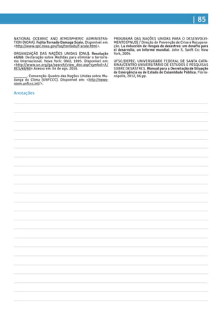 | 85
PROGRAMA DAS NAÇÕES UNIDAS PARA O DESENVOLVI-
MENTO (PNUD) / Direção de Prevenção de Crise e Recupera-
ção. La reducción de riesgos de desastres: um desafio para
el desarrollo, un informe mundial. John S. Swift Co: New
York, 2004.
UFSC/DEPEC. UNIVERSIDADE FEDERAL DE SANTA CATA-
RINA/CENTRO UNIVERSITÁRIO DE ESTUDOS E PESQUISAS
SOBRE DESASTRES. Manual para a Decretação de Situação
de Emergência ou de Estado de Calamidade Pública. Floria-
nópolis, 2012, 66 pp.
NATIONAL OCEANIC AND ATMOSPHERIC ADMINISTRA-
TION (NOAA). Fujita Tornado Damage Scale. Disponível em:
<http://www.spc.noaa.gov/faq/tornado/f-scale.html>.
ORGANIZAÇÃO DAS NAÇÕES UNIDAS (ONU). Resolução
49/60: Declaração sobre Medidas para eliminar o terroris-
mo internacional. Nova York: ONU, 1995. Disponível em:
<http://www.un.org/ga/search/view_doc.asp?symbol=A/
RES/49/60> Acesso em: 04 de ago. 2016.
______. Convenção-Quadro das Nações Unidas sobre Mu-
dança do Clima (UNFCCC). Disponível em: <http://news-
room.unfccc.int/>.
Anotações
 
