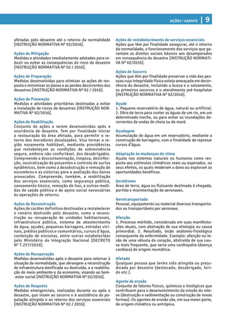 Ações / Agente | 9
Ações de restabelecimento de serviços essenciais
Ações que têm por finalidade assegurar, até o retorno
da normalidade, o funcionamento dos serviços que ga-
rantam os direitos sociais básicos aos desamparados
em consequência do desastre [INSTRUÇÃO NORMATI-
VA Nº 02/2016].
Ações de Socorro
Ações que têm por finalidade preservar a vida das pes-
soas cuja integridade física esteja ameaçada em decor-
rência do desastre, incluindo a busca e o salvamento,
os primeiros socorros e o atendimento pré-hospitalar
[INSTRUÇÃO NORMATIVA Nº 02/2016].
Açude
1. Pequeno reservatório de água, natural ou artificial.
2. Obra de terra para conter as águas de um rio, em um
determinado trecho, ou para evitar as inundações de-
correntes de ondas de cheia ou de maré.
Açudagem
Acumulação de água em um reservatório, mediante a
construção de barragens, com a finalidade de represar
cursos d’água.
Adaptação às mudanças do clima
Ajuste nos sistemas naturais ou humanos como res-
posta aos estímulos climáticos reais ou esperados, ou
seus efeitos, os quais moderam o dano ou exploram as
oportunidades benéficas.
Aeródromo
Área de terra, água ou flutuante destinada à chegada,
partida e movimentação de aeronaves.
Aerotransportado
Pessoal, equipamento ou material diversos transporta-
dos ou transportáveis por aeronave.
Afecção
1. Processo mórbido, considerado em suas manifesta-
ções atuais, com abstração de sua etiologia ou causa
primordial. 2. Resultado, lesão anátomo-fisiológica
consequente da enfermidade. Exemplo: afecção ou le-
são de uma válvula do coração, abstraída de sua cau-
sa mais frequente, que seria uma cardiopatia (doença
cardíaca) de origem reumática.
Afetado
Qualquer pessoa que tenha sido atingida ou preju-
dicada por desastre (deslocado, desabrigado, feri-
do etc.).
Agente de erosão
Conjunto de fatores físicos, químicos e biológicos que
contribuem para o desenvolvimento da erosão do rele-
vo (destruição e sedimentação ou construção de novas
formas). Os agentes de erosão são, em sua maior parte,
de origem climática ou antrópica.
afetadas pelo desastre até o retorno da normalidade
[INSTRUÇÃO NORMATIVA Nº 02/2016].
Ações de Mitigação
Medidas e atividades imediatamente adotadas para re-
duzir ou evitar as consequências do risco de desastre
[INSTRUÇÃO NORMATIVA Nº 02 / 2016].
Ações de Preparação
Medidas desenvolvidas para otimizar as ações de res-
posta e minimizar os danos e as perdas decorrentes dos
desastres [INSTRUÇÃO NORMATIVA Nº 02 / 2016].
Ações de Prevenção
Medidas e atividades prioritárias destinadas a evitar
a instalação de riscos de desastres [INSTRUÇÃO NOR-
MATIVA Nº 02/2016].
Ações de Reabilitação
Conjunto de ações a serem desenvolvidas após a
ocorrência de desastre. Tem por finalidade iniciar
a restauração da área afetada, para permitir o re-
torno dos moradores desalojados. Visa tornar a re-
gião novamente habitável, mediante providências
que restabeleçam as condições de sobrevivência
segura, embora não confortável, dos desabrigados.
Compreende a descontaminação, limpeza, desinfec-
ção, neutralização de poluentes e controle de surtos
epidêmicos, bem como a desobstrução e remoção de
escombros e as vistorias para a avaliação dos danos
provocados. Compreende, também, a reabilitação
dos serviços essenciais, como segurança pública,
saneamento básico, remoção de lixo, e outras medi-
das de saúde pública e de apoio social necessárias
às operações de retorno.
Ações de Reconstrução
Ações de caráter definitivo destinadas a restabelecer
o cenário destruído pelo desastre, como a recons-
trução ou recuperação de unidades habitacionais,
infraestrutura pública, sistema de abastecimento
de água, açudes, pequenas barragens, estradas vici-
nais, prédios públicos e comunitários, cursos d’água,
contenção de encostas, entre outras estabelecidas
pelo Ministério da Integração Nacional [DECRETO
N° 7.257/2010].
Ações de Recuperação
Medidas desenvolvidas após o desastre para retornar à
situação de normalidade, que abrangem a reconstrução
de infraestrutura danificada ou destruída, e a reabilita-
ção do meio ambiente e da economia, visando ao bem-
-estar social [INSTRUÇÃO NORMATIVA Nº 02/2016].
Ações de Resposta
Medidas emergenciais, realizadas durante ou após o
desastre, que visam ao socorro e à assistência da po-
pulação atingida e ao retorno dos serviços essenciais
[INSTRUÇÃO NORMATIVA Nº 02 / 2016].
 