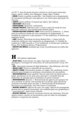Glossário de Publicidade
                                    2013

em VT. 2. Ação de gravar locução, música ou canto para comerciais,
jingles, spots e trilhas. (Ver Filmagem, Jingle, Spot e Trilha)
- GRID: Grade ou grelha ou planilha – tem relação com a programação
de veiculação emitida por uma agência a um cliente para aprovação em
veículos.
- GRIFO: (prod. gráfica): O mesmo que itálico. (Ver Itálico)
- GROCERY: Mercearia.
- GROCERIES: Alimentos, comestíveis.
- GROSS PROFIT: Diferença entre o custo e preço de venda de uma
operação comercial, não considerando demais gastos.
- GROSS RAITING POINTS/ GRP: Índice bruto de audiência – 1. Soma
total da audiência obtida por uma campanha ou programação. 2.
Unidade de audiência (1 grp equivale a 1% de audiência). O mesmo que
audiência bruta.
- GRP: (mídia): Abreviação de Gross Rating Point. 1. Soma total da
audiência obtida por uma campanha ou programação. 2. Unidade de
audiência (1 GRP equivale a 1% de audiência). O mesmo que audiência
bruta. (Ver Audiência Bruta e Programação)
- GRUPO DE MÍDIA: Entidade que reúne os profissionais de mídia das
agências.




H     - 08 verbetes registrados
- HARD SELL: Venda pesada, em inglês. Expressão utilizada para definir
abordagens e mensagens de venda direta, de estilo promocional e varejo. (Ver
Soft)
- HD: Abreviação corrente de High Definition - Alta Definição. (Ver LD)
- HEAD LINE: Título ou cabeçalho de um anúncio.
- HEAVY USER: Consumidor pesado, em inglês. Em marketing, termo
utilizado para designar os principais consumidores de um produto.
- HELIOGRÁFICA: (prod. gráfica): Tipo de cópia feita do fotolito para o
papel, geralmente na cor azul, para antecipar o resultado final da
impressão. É utilizada para os trabalhos em preto-e-branco.
- HONORÁRIOS: (financ): 1. Remuneração da agência por qualquer de
seus serviços ao cliente, com exceção da veiculação, paga através da
comissão concedida pelos veículos. 2. Remuneração do profissional
free-lancer ou contratado. (Ver Free-lancer e Comissão)
- HOUSE AGENCY: Agência-da-casa, em inglês. Agência de propaganda
pertencente ao próprio anunciante, que trabalha para seu proprietário e
- eventualmente - para outros clientes.
- HOUSE ORGAN: Jornal de circulação interna nas empresas. Tem por
objetivo básico, manter os funcionários a par de todas as estratégias,
projetos e conquistas da empresa.




                                   Página
                                     20        Organizado por Pamela Lima
 
