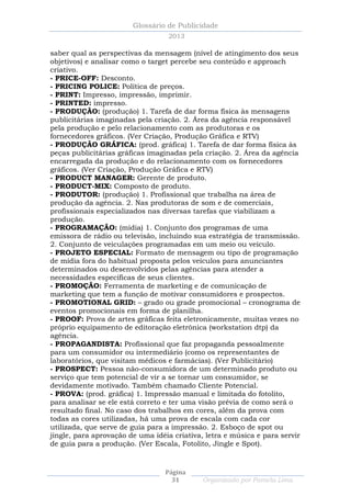 Glossário de Publicidade
                                   2013

saber qual as perspectivas da mensagem (nível de atingimento dos seus
objetivos) e analisar como o target percebe seu conteúdo e approach
criativo.
- PRICE-OFF: Desconto.
- PRICING POLICE: Política de preços.
- PRINT: Impresso, impressão, imprimir.
- PRINTED: impresso.
- PRODUÇÃO: (produção) 1. Tarefa de dar forma física às mensagens
publicitárias imaginadas pela criação. 2. Área da agência responsável
pela produção e pelo relacionamento com as produtoras e os
fornecedores gráficos. (Ver Criação, Produção Gráfica e RTV)
- PRODUÇÃO GRÁFICA: (prod. gráfica) 1. Tarefa de dar forma física às
peças publicitárias gráficas imaginadas pela criação. 2. Área da agência
encarregada da produção e do relacionamento com os fornecedores
gráficos. (Ver Criação, Produção Gráfica e RTV)
- PRODUCT MANAGER: Gerente de produto.
- PRODUCT-MIX: Composto de produto.
- PRODUTOR: (produção) 1. Profissional que trabalha na área de
produção da agência. 2. Nas produtoras de som e de comerciais,
profissionais especializados nas diversas tarefas que viabilizam a
produção.
- PROGRAMAÇÃO: (mídia) 1. Conjunto dos programas de uma
emissora de rádio ou televisão, incluindo sua estratégia de transmissão.
2. Conjunto de veiculações programadas em um meio ou veículo.
- PROJETO ESPECIAL: Formato de mensagem ou tipo de programação
de mídia fora do habitual proposta pelos veículos para anunciantes
determinados ou desenvolvidos pelas agências para atender a
necessidades específicas de seus clientes.
- PROMOÇÃO: Ferramenta de marketing e de comunicação de
marketing que tem a função de motivar consumidores e prospectos.
- PROMOTIONAL GRID: – grado ou grade promocional – cronograma de
eventos promocionais em forma de planilha.
- PROOF: Prova de artes gráficas feita eletronicamente, muitas vezes no
próprio equipamento de editoração eletrônica (workstation dtp) da
agência.
- PROPAGANDISTA: Profissional que faz propaganda pessoalmente
para um consumidor ou intermediário (como os representantes de
laboratórios, que visitam médicos e farmácias). (Ver Publicitário)
- PROSPECT: Pessoa não-consumidora de um determinado produto ou
serviço que tem potencial de vir a se tornar um consumidor, se
devidamente motivado. Também chamado Cliente Potencial.
- PROVA: (prod. gráfica) 1. Impressão manual e limitada do fotolito,
para analisar se ele está correto e ter uma visão prévia de como será o
resultado final. No caso dos trabalhos em cores, além da prova com
todas as cores utilizadas, há uma prova de escala com cada cor
utilizada, que serve de guia para a impressão. 2. Esboço de spot ou
jingle, para aprovação de uma idéia criativa, letra e música e para servir
de guia para a produção. (Ver Escala, Fotolito, Jingle e Spot).



                                  Página
                                    31       Organizado por Pamela Lima
 