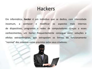 Hackers
Em informática, hacker é um indivíduo que se dedica, com intensidade
incomum, a conhecer e modificar os aspectos mais internos
de dispositivos, programas e redes de computadores. Graças a esses
conhecimentos, um hacker frequentemente consegue obter soluções e
efeitos extraordinários, que extrapolam os limites do funcionamento
"normal" dos sistemas como previstos pelos seus criadores.
 