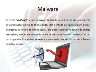 Malware
O termo "malware" é um software destinado a infiltrar-se em um sistema
de computador alheio de forma ilícita, com o intuito de causar alguns danos,
alterações ou roubo de informações . Ele pode aparecer na forma de código
executável, scripts de conteúdo ativo, e outros softwares."Malware" é um
termo geral utilizado para se referir a uma variedade de formas de software
hostil ou intruso.
 