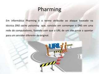Pharming
Em informática Pharming é o termo atribuído ao ataque baseado na
técnica DNS cache poisoning que, consiste em corromper o DNS em uma
rede de computadores, fazendo com que a URL de um site passe a apontar
para um servidor diferente do original.
 
