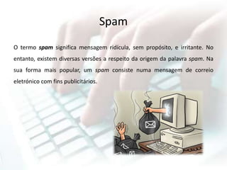 Spam
O termo spam significa mensagem ridícula, sem propósito, e irritante. No
entanto, existem diversas versões a respeito da origem da palavra spam. Na
sua forma mais popular, um spam consiste numa mensagem de correio
eletrónico com fins publicitários.
 