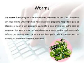 Worms
Um worm é um programa autorreplicante, diferente de um vírus. Enquanto
um vírus infecta um programa e necessita deste programa hospedeiro para se
alastrar, o worm é um programa completo e não precisa de outro para se
propagar. Um worm pode ser projetado para tomar ações maliciosas após
infestar um sistema. Além de se autorreplicar, pode deletar arquivos em um
sistema ou enviar documentos por email.
 