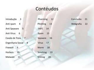 Contéudos
Introdução 3 Pharming 12 Conclusão 21
Anti spam 4 Phishing 13 Webgrafia 22
Anti Spyware 5 SAFE 14
Anti Virus 6 Spam 15
Cavalo de Troia 7 Spyware 16
Engenharia Social 8 Vírus 17
Firewall 9 Worm 18
Hackers 10 Smishing 19
Malware 11 Vishing 20
 